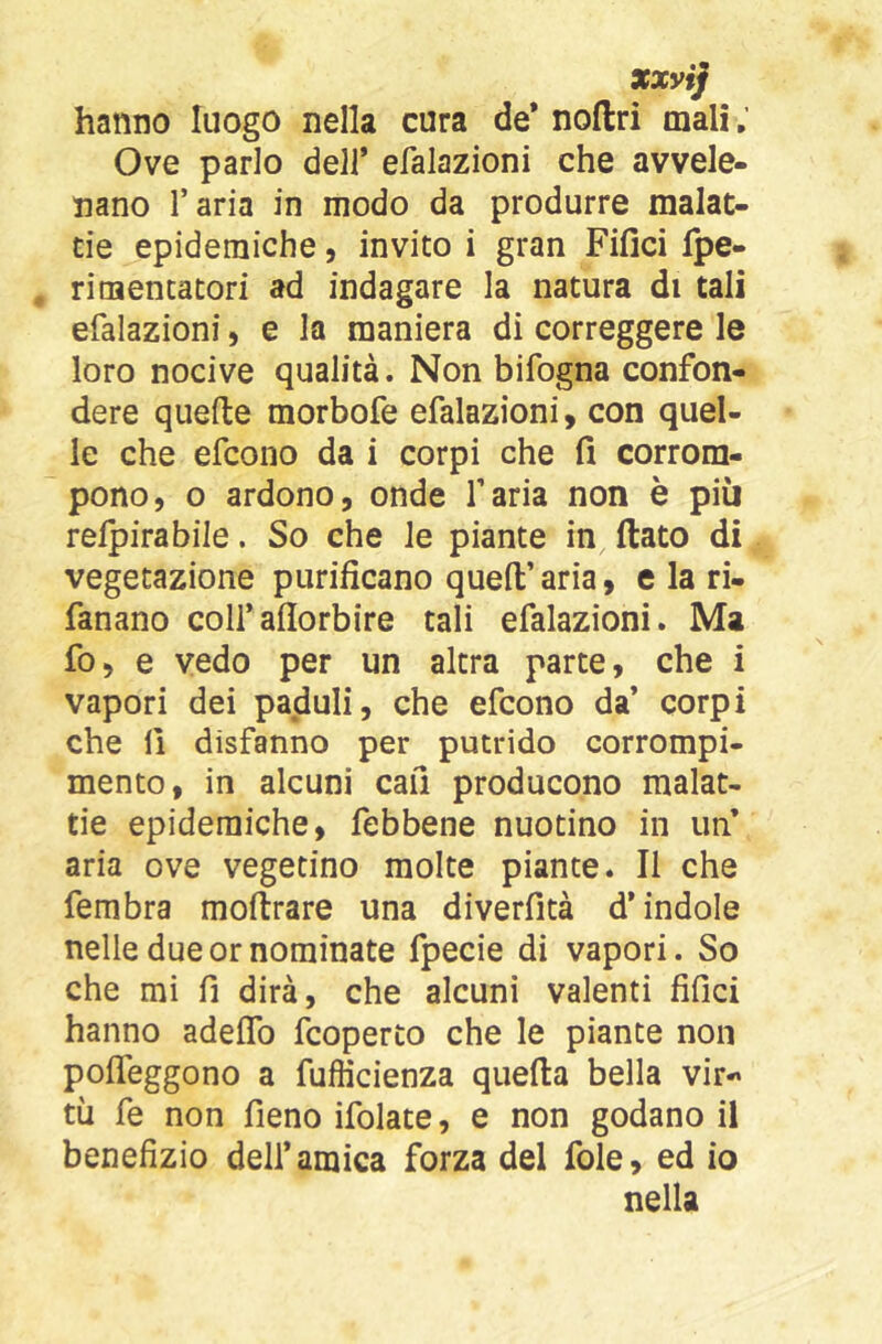 xxyij hanno luogo nella cura de* noftri mali ; Ove parlo deli* efalazioni che avvele- nano l’aria in modo da produrre malat- tie epidemiche, invito i gran Fifici fpe- rimencatori ad indagare la natura di tali efalazioni, e la maniera di correggere le loro nocive qualità. Non bifogna confon- dere quelle morbofe efalazioni, con quel- le che efcono da i corpi che fi corrom- pono, o ardono, onde l’aria non è più relpirabile. So che le piante in fiato di vegetazione purificano queft’ aria, e la ri- fanano coli’aflorbire tali efalazioni. Ma fo, e vedo per un altra parte, che i vapori dei paduli, che efcono da’ corpi che 11 disfanno per putrido corrompi- mento, in alcuni cali producono malat- tie epidemiche, febbene nuotino in un aria ove vegetino molte piante. Il che fembra mofirare una diverfità d’indole nelle due or nominate fpecie di vapori. So che mi fi dirà, che alcuni valenti fifici hanno adeflb fcoperto che le piante non pofleggono a fufficienza quefia bella vir-» tìi fe non fieno ifolate, e non godano il benefizio dell’amica forza del fole, ed io nella