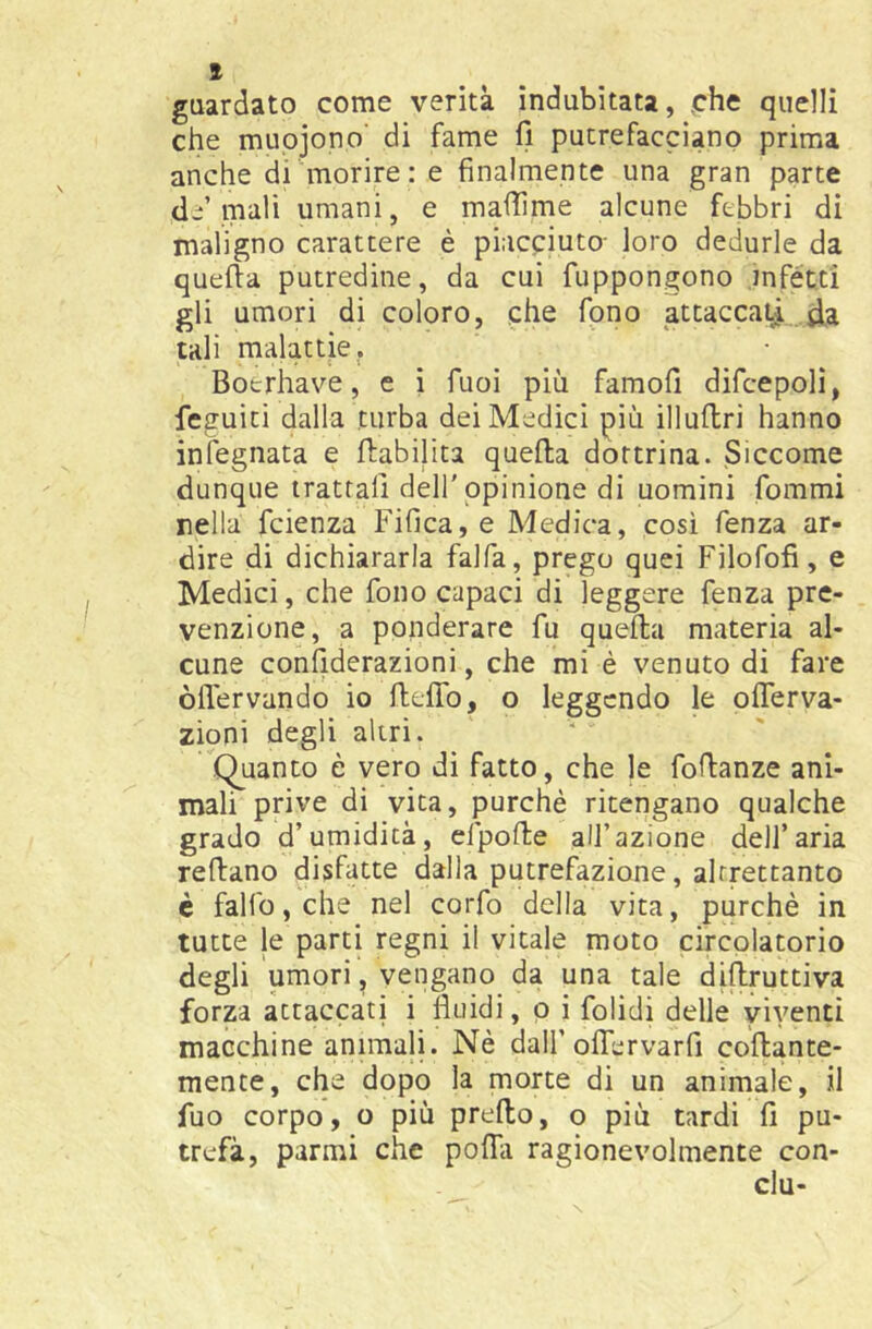 guardato come verità indubitata, che quelli che muojono’ di fame fi putrefacciano prima anche di morire: e finalmente una gran parte d^’ mali umani, e mafiime alcune febbri di maligno carattere è piacciuto- loro dedurle da quefta putredine, da cui fuppongono infètti gli umori di coloro, che fono attaccai^ da tali malattie. Boerhave, e i fuoi più famofi difcepoli, feguiti dalla turba dei Medici più illufbri hanno infognata e riabilita queila dottrina. Siccome dunque trattali dell' opinione di uomini forami nella fcienza Fifica, e Medica, così fenza ar- dire di dichiararla falfa, prego quei Filofofi, e Medici, che fono capaci di leggere fenza pre- venzione, a ponderare fu quella materia al- cune confiderazioni, che mi è venuto di fare òflervando io ftelTo, o leggendo le oflerva- zioni degli altri. Quanto è vero dì fatto, che le foflanze ani- mali prive di vita, purché ritengano qualche grado d’umidità, efpolle all’azione dell’aria rellano disfatte dalla putrefazione, altrettanto c fallo, che nel corfo della vita, purché in tutte le parti regni il vitale moto circolatorio degli umori, vengano da una tale dillruttiva forza attaccati i fluidi, p i folidi delle viventi macchine animali. Né dall’olTervarfi collante- mente, che dopo la morte di un animale, il fuo corpo, o più predo, o più tardi fi pu- trefà, parrai che poflà ragionevolmente con- cia-