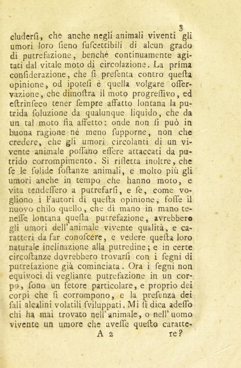 cluderfi, che anche negli animali viventi gli umori loro fieno fufcetdbili di alcun grado di putrefazione, benché continuamence agi- tati dal vitale moto di circolazione. La prima confiderazione, che fi prefenta contro quella opinione, od ipotefi è quella volgare olTer- vazione, che dimofira il moto progredivo, ed efirinfeco tener Tempre affatto lontana la pu- trida foluzione da qualunque liquido, che da un tal moto fia affetto : onde non fi può in buona ragione né meno fupporne, non che credere, che gli umori circolanti di un vi- vente animale poffano effere attaccati da pu- trido corrompimento, Si rifletta inoltre, che fe le folide foflanze animali, e molto più gli umori anche in tempo che hanno moto, e vita tendeffero a pucrefarfi, e le, come vo- gliono i Fautori di quella opinione, folfe il nuovo chilo quello, che di mano in mano te- nelfe lontana quella putrefazione, avrebbero gli umori deir animale vivente qualità, e ca- ratteri da far conofcere, e vedere quella loro naturale inclinazione alla putredine; e in certe circoftanze dovrebbero trovarli con i fegni di putrefazione già cominciata. Ora i fegni non equivoci di vegliante putrefazione in un cor- po, fono un fetore particolare, e proprio dei corpi che fi corrompono, e la prefenza dei Tali alcalini volatili fviluppati. Mi fi dica adelfo chi ha mai trovato nell’animale, o nell’uomo vivente un umore che avelie quello caratte-