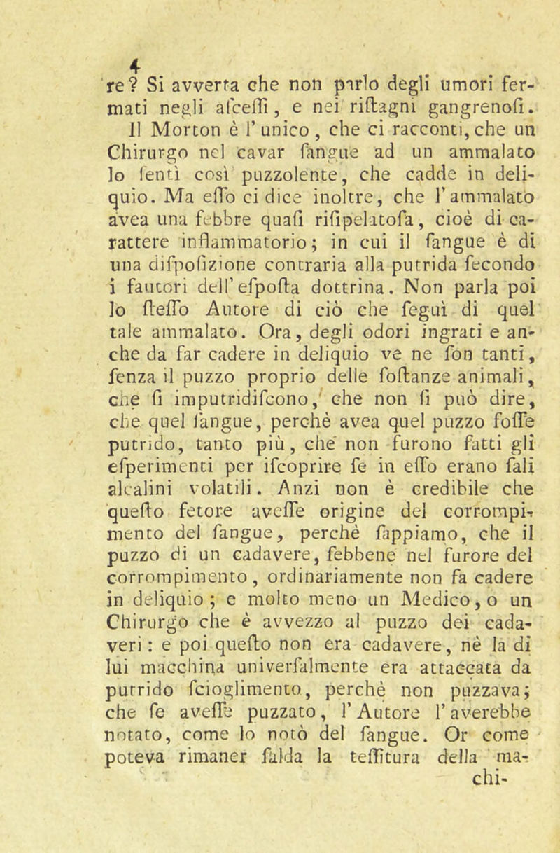 re? Si avverta che non parlo degli umori fer- mati negli alceflì, e nei riflagni gangrenofi. 11 Morcon è l’unico, che ci racconti,che un Chirurgo nel cavar fangue ad un ammalato lo Tenti cosi puzzolente, che cadde in deli- quio. Ma efTo ci dice inoltre, che Tammalatò àvea una febbre quah rifìpelatofa, cioè di ca- rattere infiammatorio; in cui il fangue è di una dirpofìzione contraria alla putrida fecondo i fautori dell’efpofia dottrina. Non parla poi lo flelTo Autore di ciò che feguì di quel tale ammalato. Ora, degli odori ingrati e an- che da far cadere in deliquio ve ne fon tanti, fenza il puzzo proprio delle follanze animali, die fi imputridifcono,' che non fi può dire, che quel l'angue, perchè avea quel puzzo foife putrido, tanto più, che' non furono fatti gli efperimenti per ifcoprire fe in elfo erano fall alcalini volatili. Anzi non è credibile che quefio fetore aveffe origine del corrompi-! mento del fangue, perché fappiamo, che il puzzo di un cadavere, febbene nel furore del corrompimento , ordinariamente non fa cadere in deliquio; e molto meno un Medico, o un Chirurgo che è avvezzo ai puzzo dei cada- veri : e poi quello non era cadavere, nè la di lui macchina univerfaimente era attaccata da putrido fcioglimento, perchè non puzzava; che fe aveffe puzzato, f Autore l’averebbe notato, come lo notò del fangue. Or come poteva rimaner falda la tefiìtura della mar