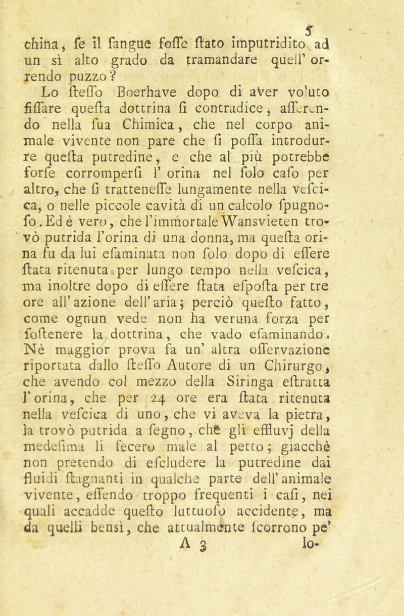 un sì alto grado da tramandare quell’ or- rendo puzzo? Lo ìleflb Boerhave dopo di aVer vo’uto fiflare quefta dottrina fi contradice, afLren- do nella fua Chimica, che nel corpo ani- male vivente non pare che fi pofTa introdur- re quella putredine, e che al più potrebbe forfè corromperfi f orina nel folo cafo per altro, che fi tratteneffe lungamente nella vesci- ca, o nelle piccole cavità di un calcolo fpugno- fo.Edè vero, chefimmortaleWansvieten tro- vò putrida l’orina di una donna, ma quella ori- na fu da lui efaminata non folo dopo di effere fiata ritenuta per lungo tempo nella vefcica, ma inoltre dopo di effere fiata efpofla per tre ore all’azione dell’ariaj perciò quello fatto, come ognun vede non ha veruna forza per foflenere la dottrina, che vado efaminando* Nè maggior prova fa un’ altra offervazionc riportata dallo fleffo Autore di un Chirurgo, che avendo col mezzo della Siringa eflratta l’orina, che per 24 ore era fiata ritenuta nella vefcica di uno, che vi aveva la pietra, la trovò putrida a fegno, che gli effluvj della medefima li fecero male al petto; giacché non pretendo di efcludere la putredine dai fluidi flagnanti in qualche parte dell’animale vivente, effendo troppo frequenti i cafì, nei quali accadde quello luttuofo accidente, ma da quelli bensì, che attualmente Icorrono pc’ A 3 lo-