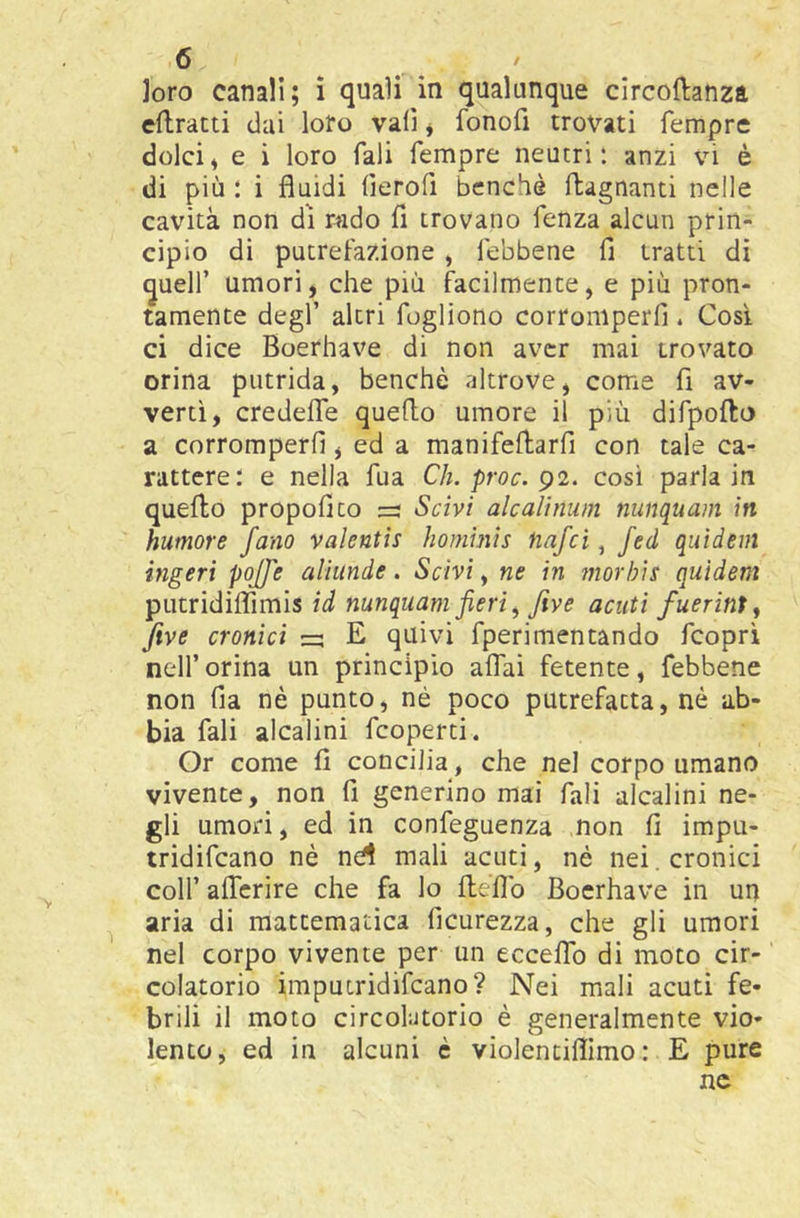 Joro canali; ì quali in qualunque circoftanza eilracti dai loro vali * fonofi trovati Tempre dolci^ e i loro Tali Tempre neutri: anzi vi è di più : i fluidi (ìeroTi benché ftagnanti nelle cavità non di nido fi trovano Tenza alcun prin- cipio di putrefazione , Tebbene fi tratti di ^uelT umori, che più facilmente, e più pron- tamente degl’ altri Togliono corromperli. Così ci dice Boerhave di non aver mai trovato orina putrida, benché altrove, come fi av- vertì, credelTe quello umore il più difpofto a corromperli, ed a manifellarTi con tale ca- rattere: e nella Tua Ch. proc. g2. così parla in quello propofico :=s Scivi alcalìnum nunquam in humore /ano valentie hombùs tiafci, fed quidem ingerì poJJ'e aliunde. Scivi, ne in morhis quidem putridilTimis ìd nunquam fieri, Jive acuti fuerint, Jive cronici =; E quivi Tperimentando Tcopri nell’ orina un principio aflai fetente, Tebbene non fia nè punto, né poco putrefatta, nè ab- bia Tali alcalini Tcoperti. Or come fi concilia, che nel corpo umano vivente, non fi generino mai Tali alcalini ne- gli umori, ed in conTeguenza .non fi impu- tridiTcano nè nd mali acuti, nè nei. cronici coir alTcrire che fa lo lleflb Boerhave in un aria di raattematica ficurezza, che gli umori nel corpo vivente per un eccelTo di moto cir- colatorio impuiridiTcano? Nei mali acuti fe- brili il moto circolatorio è generalmente vio- lento, ed in alcuni è violentilìimo : E pure nc