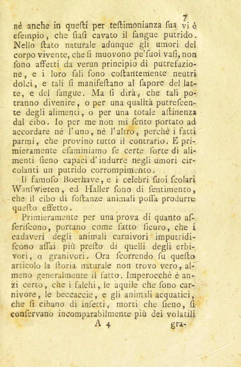 efempio, che fiali cavato il fangue putrido. Nello flato naturale adunque gli umori del corpo vivente, che li muovono pe’fuoi vafi, non fono afiPecti da verun principia di putrefazio- ne, e i loro fall fono coltancernente neutri dolci, e tali fi manifellano al fapore del lat- te, e del fangue. Ma lì dirà^ che tali po- tranno divenire, o per una qualità putrefcen- te degli alimenti, o per una totale allinenza dal cibo. Io per me non mi fento portato ad accordare nè l’uno, nè l’altro, perchè i fatti parrai, che provino tutto il contrario. E pri- mieramente efiminiarno fe certe forte di ali- menti fieno capaci d’indurre negli umori cir- colanti un putrido corrompimento. Il famofo fioerhave, e i celebri fuoi fcolari Wjnfwieten, ed Haller fono di fentimento, - che il cibo di follanze animali polTa produrre quefto effetto. Primieramente per una prova di quanto af- ferifcono, portano come fatto ficuro, che i cadaveri degli animali carnivori imputridi- fcono affai più prello di quelli degli erbi- vori, o granivori. Ora fcorrendo fu quello articolo la lloria naturale non trovo vero, al-^ meno generalmente il fatto. Imperocché è an- zi certo, che i falchi, le aquile che fono car- nivore, le beccacele, e gli animali acquatici, che fi cibano di infetti, morti che fieno, fi confcrvano incomparabilmente più dei volatili A 4 gra-