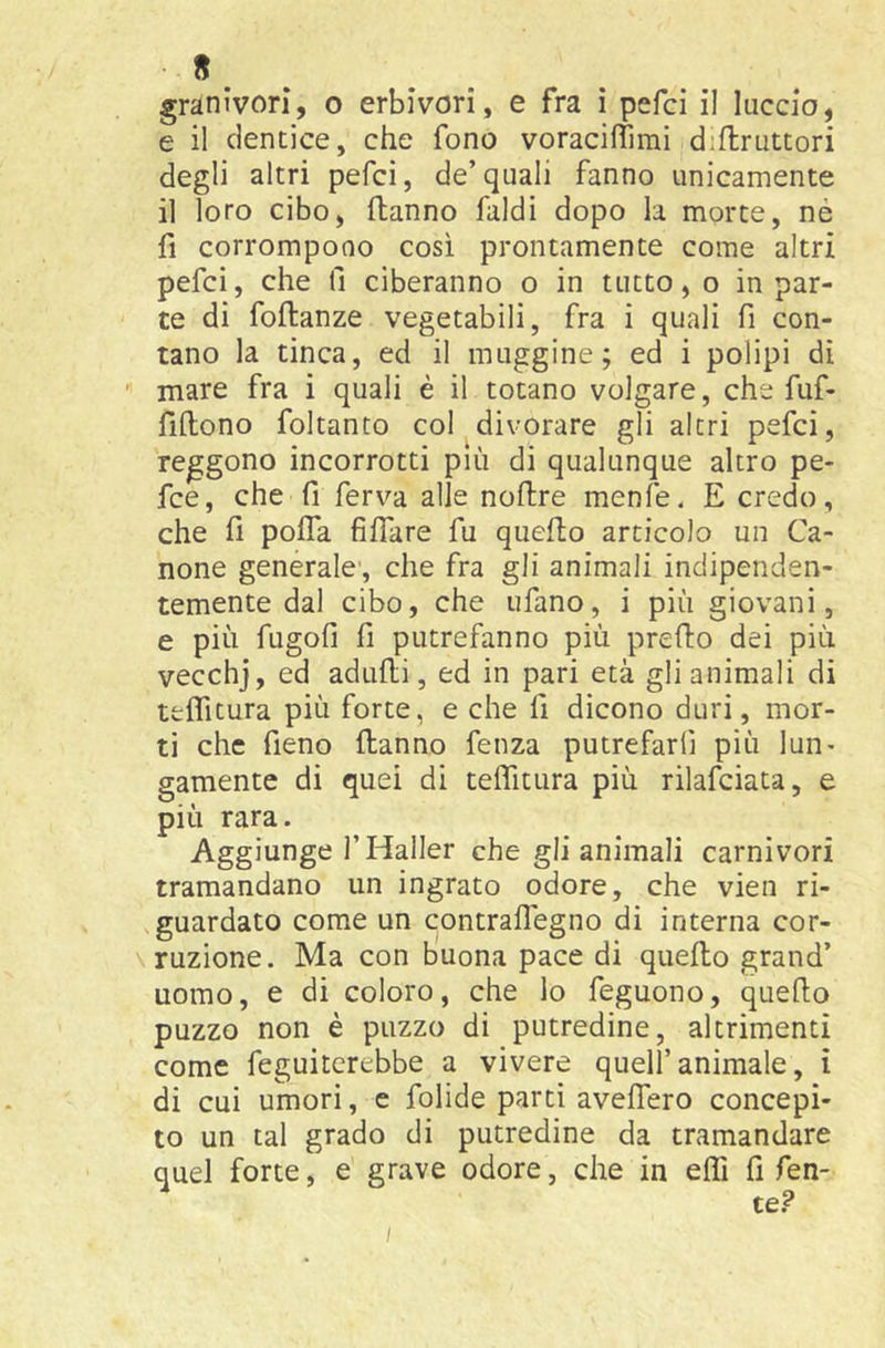 « granivori, o erbivori, e fra ì pefci il luccio, e il dentice, che fono voracifTimi disruttori degli altri pefci, de’quali fanno unicamente il loro cibo, Sanno faldi dopo la morte, nè fi corrompono così prontamente come altri pefci, che fi ciberanno o in tutto, o in par- te di foSanze vegetabili, fra i quali fi con- tano la tinca, ed il muggine; ed i polipi di ■ mare fra i quali è il totano volgare, che fuf- fiSono foltanto col divorare gli altri pefci, reggono incorrotti più di qualunque altro pe- fce, che fi ferva alle noSre menfe. E credo, che fi poffa fiSare fu queSo articolo un Ca- none generale', che fra gli animali indipenden- temente dal cibo, che tifano, i più giovani, e più fugofi fi putrefanno più preSo dei più vecchj, ed aduSi, ed in pari età gli animali di tfcSitura più forte, e che fi dicono duri, mor- ti che fieno Sanno fenza putrefarfi più lun- gamente di quei di teffittira più rilafciata, e più rara. Aggiunge l’Haller che gli animali carnivori tramandano un ingrato odore, che vien ri- guardato come un contraffegno di interna cor- ruzione. Ma con buona pace di queSo grand’ uomo, e di coloro, che lo feguono, queflo puzzo non è puzzo di putredine, altrimenti come feguiterebbe a vivere quell’animale, i di cui umori, e fialide parti aveffero concepi- to un tal grado di putredine da tramandare quel forte, e grave odore, che in effi fi fen- te?