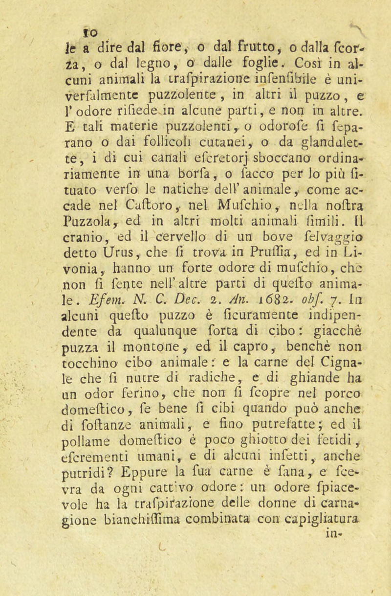*0 ìc a dire dal fiore, o dal frutto, o dalla fcoN za, o dal legno, o dalle foglie. Così in al- cuni animali la Lrafpirazione infenfibile è uni- verfalmentc puzzolente, in altri il puzzo, e l’odore rifiedcvin alcune parti, e non in altre. E tali materie puzzolenti y o odorofe fi fepa- rano o dai follicoli cutanei, o da glandalet- te, i di cui canali efcretorj sboccano ordina- riamente in una borfa, o Tacco per lo più fi- tuato verfo le natiche dell’animale, come ac- cade nel Caftoro,. nel Mufehio, n-lla noflra Puzzola, ed in altri molti animali limili. Il cranio, ed il cervello di un bove feJvaggio detto Urus, che fi trova in PrulTia, ed in Li- vonia, hanno un forte odore di mufehio, che non fi fente nell’altre parti di quello anima- le. Efem. N. C. Dee. 2. /In. 1682. obf. 7. In alcuni quello puzzo è ficuraraente indipen- dente da qualunque Torta di cibo : giacché puzza il montone, ed il capro, benché non tocchino cibo animale : e la carne del Cigna- le che fi nutre di radiche, e di ghiande ha un odor ferino, che non fi feopre nel porco domelllco, fe bene fi cibi quando può anche di follanze animali, e fino putrefatte; ed il pollame domellico è poco ghiotto dei fetidi, eferementi umani, e di alcuni infetti, anche putridi? Eppure la Tua carne è Tana, e fee- vra da ogni catt’vo odore: un odore fpiace- vole ha la trafpirazione delle donne di carna- gione bianchiffima combinata con capigliatura in-