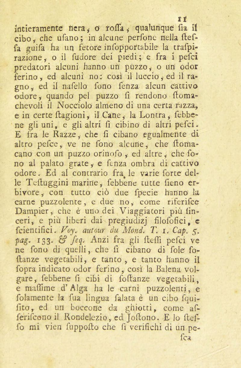If intieramente fierao roflaqualunque fia il cibo, che ufano; in alcune perfonc nella ftef- fa guifa ha uq fetore infopportabile la trafpi- razione, o il fudore dei piedi; e fra i pefci predatori alcuni hanno un puzzo ^ o un odor ferino, ed alcuni no ; così il luccio ^ ed il ra- gno y ed il nafello fono fenza alcun cattivo odore, quando pel puzzo fi rendono ftoma- chevoli il Nocciolo almeno di una certa razza, e in certe flagioni, il Cane,- la Lontra, febbe- ne gli uni, e gli altri fi cibino di altri pefci. E fra le Razze, che fi cibano egualmente di altro pefce, ve ne fono alcune, che fl;oma- cano con un puzzo orinofo , ed altre, che fo- no al palato grate , e fenza ombra di cattivo odore. Ed al contrario fra^ le varie forte del- le Tefluggini marine, febbene tutte fieno er- bivore, con tutto ciò due fpecie hanno la carne puzzolente, e due no, come riferifee Dampier, che è uno dei Viaggiatori più fin- ceri, e più liberi dai pregiudizj filofofici, c feientifici. Vo-^. autoiir du Mùnd. T. i. Cap. 5. P^S’ ^33' ^ pefci ve ne fono di quelli, che fi cibano di fole fo- ftanze vegetabili, e tanto , e tanto hanno il fopra indicato odor ferino, così la Balena vol- gare, febbene fi cibi di fofianze vegetabili, e maflime d’Alga ha le carni puzzolenti, e folamente la fua lingua falata è un cibo fqui- fito, ed un boccone da ghiotti, come af- ferifeono il Rondelezio, ed Jofiono. E io fief- fo mi vien fuppofto che fi verifichi di un pe- fea