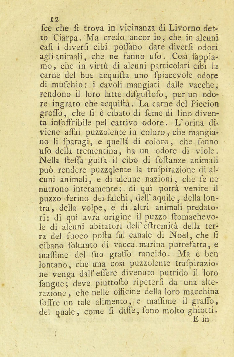 fce che fi trova in vicinanza di Livorno det- to Ciarpa. Ma credo ancor io, che in alcuni cafi i diverfi cibi poflano dare diverfi odori agli animali, che ne fanno ufo. Cosi Tappia- mo, che in virtù di alcuni particolari cibi la carne del bue acquifia uno fpiacevole odore di mufchio: i cavoli mangiati dalle vacche, rendono il loro latte difguftofo, per un odo- re ingrato cheacquifta. La carne del Piccion grolTo, che fi è cibato di feme di lino diven- ta infoffribile pel cattivo odore. L’orina di» viene affai puzzolente in coloro , che mangia- no li fparagi, e quella di coloro, che fanno ufo della trementina, ha un odore di viole. Nella fteffa guifa il cibo di follanze animali può rendere puzzqlente la trafpirazione di al- cuni animali, e di alcune nazioni, che fe ne nutrono interamente:, di qui potrà venire il puzzo ferino dei falchi, dell’ aquile , della lon- tra, della volpe, e di altri animali predato- ri: di qui avrà origine il puzzo ffomachevo- le di alcuni abitatori deH’eftremità della ter- ra del fuoco polla fui canale di Noel, che fi cibano foltanto di vacca, marina putrefatta, e mafììme del Tuo graffo rancido. Ma è ben lontano, che una cosi puzzolente trafpirazio- ne venga dall’eflere divenuto putrido il loro fangue; deve piuttofio ripeterfì da una alte- razione , che nelle officine della loro macchina foffre un tale alimento, e maffime il graffo, del quale, come fi dille, fono molto ghiotti. E in l