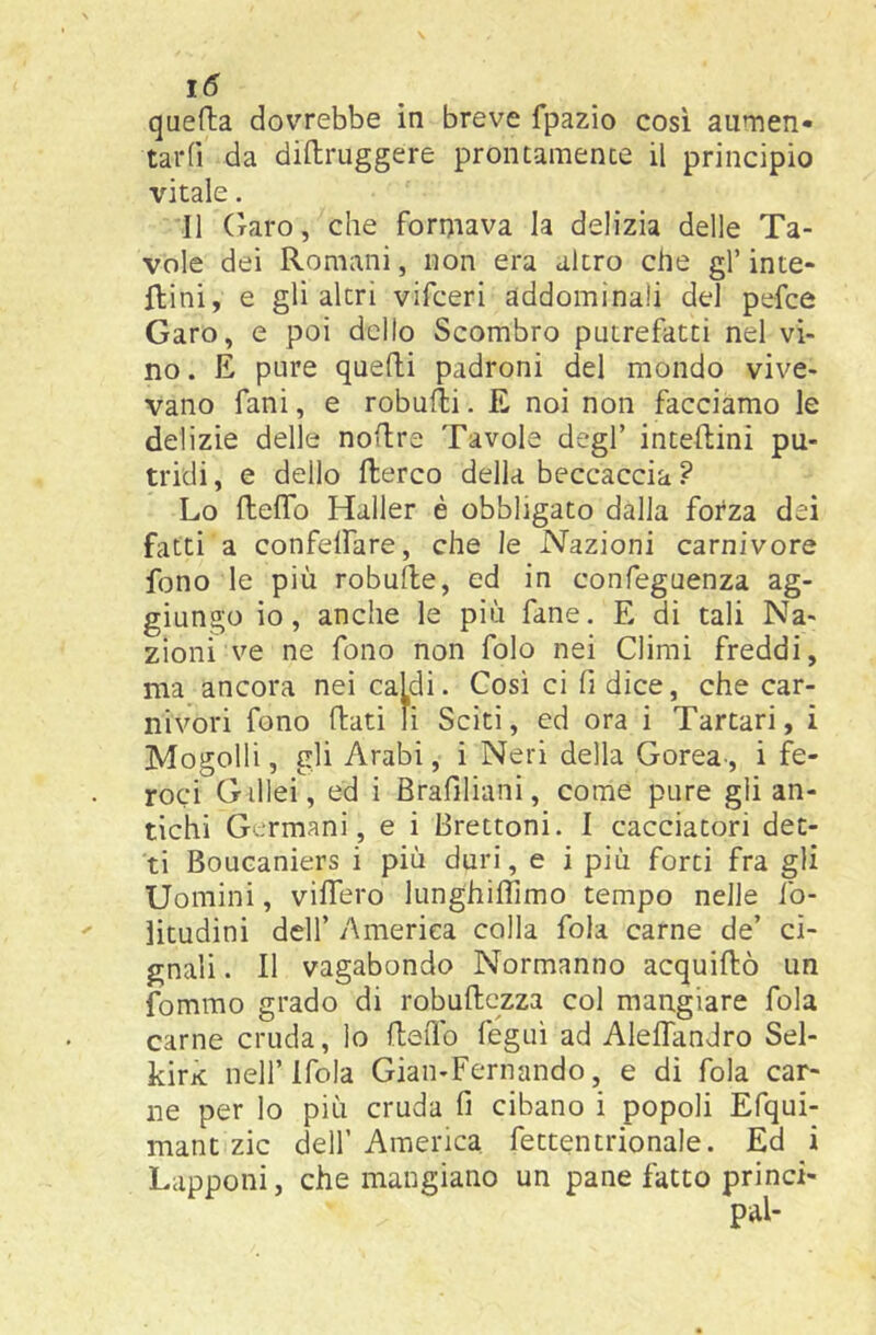 quefta dovrebbe in breve fpazio cosi aumen- tar (ì da diftruggere prontamente il principio vitale. Il Oaro, che formava la delizia delle Ta- vole dei Romani, non era altro che gl’ inte- ftini, e gli altri vifceri addominali del pefce Caro, e poi dello Scombro putrefatti nel vi- no. E pure quelli padroni del mondo vive- vano fanì, e robulli. E noi non facciamo le delizie delle noUre Tavole degl’ inteflini pu- tridi , e dello flerco della beccaccia ? Lo ftelTo Haller è obbligato dalla forza dei fatti a confelfare, che le Nazioni carnivore fono le più robufte, ed in confeguenza ag- giungo io, anche le più fané. E di tali Na- zioni ve ne fono non folo nei Climi freddi, ma ancora nei caldi. Così ci fi dice, che car- nivori fono llati li Sciti, ed ora i Tartari, i Mogolli, gli Arabi, i Neri della Corea-, i fe- roci G illei, ed i Brafiliani, come pure gli an- tichi Germani, e i Brettoni. I cacciatori det- ti Boucaniers i più duri, e i più forti fra gli Uomini, vilfero lunghilTimo tempo nelle fo- litudini deir America colla foia carne de’ ci- gnali . Il vagabondo Normanno acquillò un fommo grado di robuftezza col mangiare fola carne cruda, lo fteiTo fégui ad Aleffandro Sel- kirK nell’Ifola Gian-Fernando, e di fola car- ne per lo più cruda fi cibano i popoli Efqui- mant zie dell’ America fettentrionale. Ed i Lapponi, che mangiano un pane fatto princi-