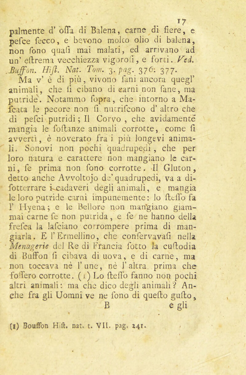 ^7 palmente d’ offa di Balena, carne di fiere, e pefce fecco, e bevono molto olio di balena, non fono quali mai malati, ed arrivano ad un’ eflrema vecchiezza vigorofi, e forti, l^ed. .Buffon. Hijl. Nat. Tom. pag. 376: 377. Ma v’ è di più, vivono fani ancora quegl’ animali, che li cibano di carni non fané, ma putride'. Notammo fopra, che intorno a Ma- rcata le pecore non fi niurifcono d’ altro che di pefci putridi ; Il Corvo , che avidamente mangia le foftanze animali corrotte, come fi avvertì, è noverato fra i più longevi anima- li. Sonovi non pochi quadrupedi, che per loro natura e carattere non mangiano le car- ni, fe prima non fono corrotte. Il Gluton, detto anche Avvoltojo de’quadrupedi, va a di- fotterrare kcadaveri degli animali, e mangia le loro putride carni impunemente: lo fielTo fa r Hyena ; e le Bellore non man'giano giam- mai carne fe non putrida, e fe ne hanno della frefea la lafciano corrompere prima di man- giarla. E l’Ermellino, che confervavafi nella Menagerie del Re di Francia fotto la cuftodia di Buffon fi cibava di uova, e di carne, ma non toccava nè fune, nè l’altra prima che foffero corrotte. (<) Lo ftefib fanno non pochi altri animali: ma che dico degli animali? An- che fra gli Uorani ve ne fono di quello guffo, B e gli »