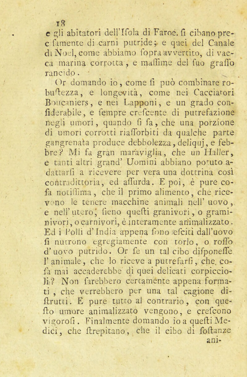 e c^!i abitatori deH’Ifola di Farne, fi cibano pre- c fimente di carni putride; e quei del Canale di ìSj’oel, come abbiamo fopra avvertito, di vac- ca marina corrotta, e maffime del fuo graflb rancido. • Or domando io, come fi può combinare ro- bufiezza, e longevità, come nei Cacciatori Boiicaniers, e nei Lapponi, e un grado con- fiJerabile, e fempre crefcente di putrefazione negli umori, quando fi fa, che una porzione di umori corrotti riafibrbiti da qualche parte gangrenala produce debbolezza, deliquj, e feb- bre? Mi fa gran maraviglia, che un Haller, e tanti altri grand’ Uomini abbiano po'-uto a- dattarfi a ricevere per vera una dottrina così contradittoria, ed afitirda. E poi, è pure co- fa notifiima , che il primo alimento, che rice- vono le tenere macchine animali nell’ uovo , e nell’uteroi fieno quelli granivori, o grarai- nivori, 0 carnivori, è interamente ahimalìzzato. Ed i i'’oIli d’india appena fono efciti dall’uovo fi nutrono egregiamente con torlo, o rollo d’uovo putrido. Or fe un tal cibo difponelTe l’animale, che lo riceve a putrefarli, che. co- fa mai accaderebbe di quei delicati corpiccio- lir? Non farebbero certamente appena forma- ti , che verrebbero per una tal cagione di- flrutti. E pure tutto al contrario, con que- flo umore animali zzato vengono, e ci'efcono vigorofi . Finalmente domando io a quelli Me- dici , che flrepitano, che il cibo di follanze