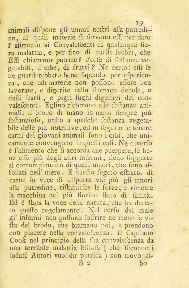 animali difpone gli umori noftri alla putredi- ne, di quali materie li fervono effi per dare r alimento ai Convalefcenti di qualunque fie- ra malattia, e per fino di quelle febbri, che EflTi chiamano putride? Forfè di foflanze ve- getabili, d’erbe, di frutti ? No certo: effi fe ne guarderebbero bene fapendo per efperien- za , che tali materie non polfono elfere ben lavorate, e digerite dallo ftomaco debole, e dalli fcarfi , e pigri fughi digeftivi dei con- valefcenti. Eglino ricorrono alle foflanze ani- mali: il brodo di mano in mano fempre più foftanziofo, unito a qualche fofianza vegeta- bile delle più nutritive,ed in feguito le tenere carni dei giovani animali fono i cibi, che uni- camente convengono in quelli cafi. Nè diverfo è l’alimento che fi accorda alle puerpere, fe be- ne efie più degli altri infermi, fieno foggette al corrompimento di quelli umori, che fono af- follati nelf utero, E quefto fugofo ellratto di carne in vece di difporre vie più gli umori alla putredine, riflabilifce le forze, e rimette la macchina nel più florido (lato di fanità. Ed è (lata la voce della natura, che ha detta- to quello regolamento. Nel corfo del male gl’ infermi non polfono folfrire nè meno la vi- lla del brodo, che bramano poi, e prendono con piacere nella convalefcenza. Il Capitano Cook nel principio della fua convalefcenza da una terribile malattia biliofa ( che fecondo i lodati Autori vuol dir putrida ) non trovò ci- B 2 bo