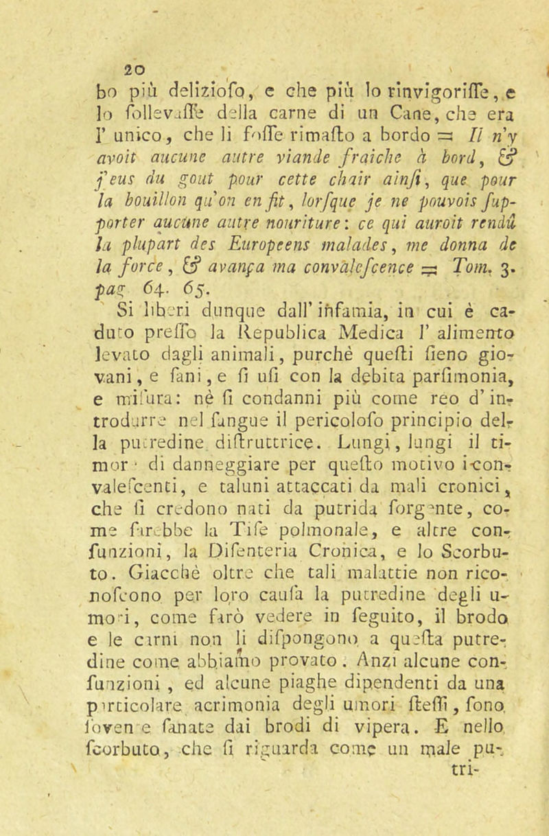 bo più deliziofo, e che più lo FÌnvigorifTe, e lo della carne di un Cane, che era r unico, che li fofle rimafto a bordo =: Il ny avoìt aneline autre vìande fraìche à bord ^ j'eus du gout pour cette chair alnfi ^ que pour la bouillon quon enfiti ìorfque je ne pouvoisfup- porter aucUne autre nourìture : ce qui auroìt renda la plupart des Europeens maìades, me donna de la force ^ avanga ma convàlefcence ^ Tom, 3. pas:^ 64. 65. Si liberi dunque dall’infamia, in cui è ca- duto preffo la Republica Medica 1’ alimento levato dagli animali, purché quelli fieno gio- vani, e fanijO fi ufi con la debita parfimonia, e mifura: nè fi condanni più come reo d’inr trodurre nel fangue il pericolofo principio deir la putredine difiruttrice. Lungi, lungi il ti- mor ‘ di danneggiare per quello motivo i-con-? valefcenti, e taluni attaccati da mali cronici, che fi credono nati da putrida forgmte, co- me fir.bbe la Tife polmonale, e altre conr funzioni, la Difenteria Cronica, e lo Scorbu- to. Giacché oltre che tali malattie non rico- rofeono per loro caufa la putredine degli u- mo'i, come farò vedere in feguito, il brodo e le cimi non li difpongono a quella putrcr dine come abbiamo provato. Anzi alcune con- funzioni , ed alcune piaghe dipendenti da una pirticolare acrimonia degli umori fitefii, fono, J'oven e fanate dai brodi di vipera. -E nello, feorbuto, che fi riguarda come un ipale pu-, tri-