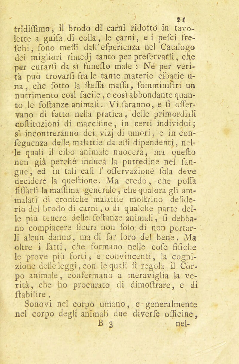 lette a gaifa di colla, le carni, e i pcfci fre- fchi, fono meffi dall’efperienza nel Catalogo dei migliori rimedj tanto per prefervarlì, che per curarli da sì fanello male : Né per veri- tà può trovarfi fra le tante materie cibarie u- na, che fotto la flelTa maflii, fomminiilri un nutrimento cosi facile , e così abbondante quan- to le follanze animali. Vi faranno, e fi ofifer- vano di fatto nella pratica, delle primordiali collituzioni di macchine, in certi individui; s’ incontreranno deh vizj di umori, e in con- feguenza delle, malattie da efii dipendenti,, nel- le quali il cibo animale nuocerà, ma quello ncn già perché induca la putredine nel fan- gue, ed in tali cali 1’ oflervazionè fola deve decidere la quellione. Ma credo, che polfa filTarfi lamafiìma generale, che qualora gli am- malati di croniche malattie molXrino defide- rio de! brodo di carni, o di qualche parte del- le più tenere delle, follanze animali, fi debba- no compiacere lìcuri non foìo di non portar- li alcun danno, ma di far loro del bene. Ma oltre i fatti, che formano nelle cofe fifiche le prove più forti, e convincenti, la cogni- zione delle leggi, con le quali fi regola il Cor- po animale, confermano a meraviglia la ve- rità, che ho procurato di dimofirare, e di flabilire . Sonovi nel corpo umano, e-generalmente nel corpo degli animali due diverfe officine, B 3 nel-