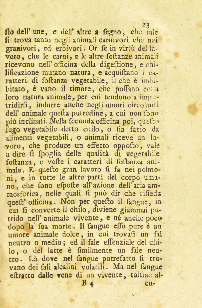 fio deir une, e dell’altre a fegno, che tale fi trova tanto negli animali carnivori che nei granivori, ed erbivori. Or fe in virtù del la- voro, che le carni, c le altre foftanze animali ricevono nell’oiiìcina della digeflione, e chi- lificazione mutano natura, e acquiftano i ca- ratteri di foilanza vegetabile, il che è indu- bitato, è vano il timore, che polTano colla loro natura animale, per cui tendono a impu- tridirli, indurre anche negli umori circolanti deir animale quella putredine, a cui non fono più inclinati. Nella feconda officina poi, quello fugo vegetabile detto chilo, o Ila fatto da alimenti vegetabili, o animali riceve un la- voro, che produce un effetto oppollo, vale a dire li fpoglia delle qualità di vegetabile foilanza, e velie i caratteri di foilanza ani- male. E quello gran lavoro li fa nei polmo- ni, e in tutte le altre parti del corpo uma- no, che fono efpolle all’azione dell’aria am- raosferica, nelle quali li può dir che rifieda quell’officina. Non per quello il fanguc, in CUI li converte il chilo, diviene giammai pu- trido nell’ animale vivente, e nè anche poco dopo la fua morte. 11 fangue effo pure è un umore animale dolce, in cui trovali un fai neutro o medio ; ed il fale effenziale del chi- lo, o del latte è fimilmente un fale neu- tro. Là dove nel fangue putrefatto li tro- vano dei fali alcalini volatili. Ma nel fangue cftratto dalle rene di un vivente, -toltine ai-