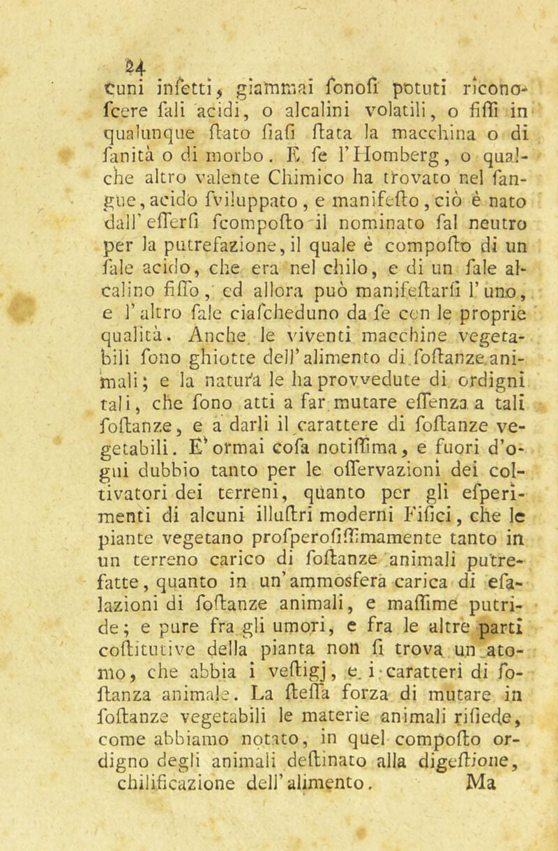 cuni infetti j giammai fonofi potuti ricono*» fcere fall acidi, o alcalini volatili, o fiffi in qualunque fiato fiali fiata la macchina o di fanità o di morbo, K fé l’Homberg, o qual- che altro valente Chimico ha tì-ovato nel fan- gue, acido fviluppato , e manifefio ,ciò è nato dall’ efferfi fcompofto il nominato fai neutro per la putrefazione, il quale è compofto dì un fale acido, che era nel chilo, e di un fale al- calino fiifo, cd allora può manifeflarh l’uno, e l’altro fale ciafcheduno da fe con le proprie qualità. Anche, le viventi macchine vegeta- bili fono ghiotte dell’alimento di fofianze.ani- tnali; e la natufa le ha provvedute di ordigni tali, che fono atti a far mutare effenza a tali foftanze, e a darli il carattere di foftanze ve- getabili. E'ormai cofa notiflima, e fuori d’o- gui dubbio tanto per le oflervazionì dei col- tivatori dei terreni, quanto per gli efperi- raenti di alcuni illuftri moderni Fifici, che le piante vegetano profperofiflimamente tanto in un terreno carico di foftanze animali putre- fatte, quanto in un’ammosfera carica di efa- lazioni di foftanze animali, e malTime putri- de; e pure fra gli umori, c fra le altre parti coftitutive della pianta non fi trova un.ato- mo, che abbia i veftigj, e. i-caratteri di fo- ftanza animale. La fteifa forza di mutare in foftanze vegetabili le materie animali rifiede, come abbiamo notato, in quel compofto or- digno degli animali deftinato alla digeftione, chilificazione dell’alimento. Ma