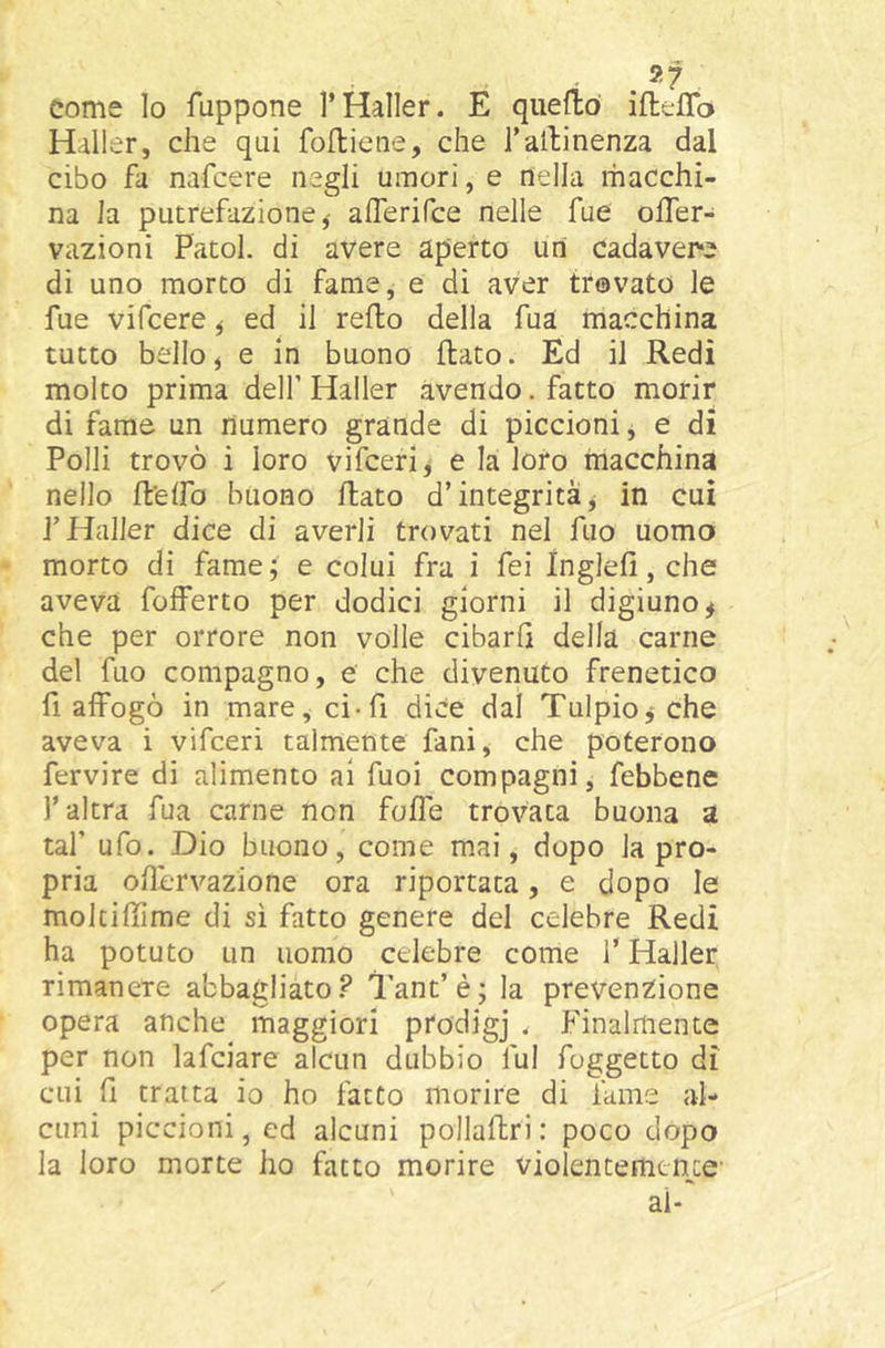 come lo fuppone l’Haller. E quefìó ifteffb Haller, che qui foUiene, che Talhinenza dal cibo fa nafcere negli umori, e nella macchi- na la putrefazione,' aiferifce nelle fue offer- vazioni Patol. di avere aperto uri cadavere di uno morto di fame, e di aver trovato le fue vifcere ^ ed il redo della fua macchina tutto belloj e in buono dato. Ed il Redi molto prima dell’ Haller avendo. fatto morir di fame un numero grande di piccioni, e di Polli trovò i loro vifcerij e la loro riiacchina nello d'elfo buono dato d’integrità^ in cui l’Haller dice di averli trovati nel dio uomo morto di fame; e colui fra i fei Inglefi, che aveva fofferto per dodici giorni il digiuno^ che per orrore non volle cibarli della carne del fuo compagno, e che divenuto frenetico fi affogò in mare, ci-fi dice dal Tulpio,-che aveva i vifceri talmente fani, che poterono fervire di alimento ai fuoi compagni, febbene l’altra fua carne non foffe trovata buona a taf ufo. Dio buono, come mai, dopo la pro- pria odervazione ora riportata, e dopo le mokidime di sì fatto genere del celebre Redi ha potuto un uomo celebre come f Haller, rimanere abbagliato.^ Tant’è; la prevenzione opera anche maggiori prodigj . Finalmente per non lafciare alcun dubbio fui foggetto dì cui d tratta io ho fatto morire di fame al- cuni piccioni, ed alcuni pollaftri: poco dopo la loro morte ho fatto morire violentemente- ai-