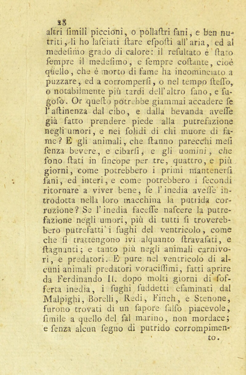 5t8 altri finiilì piccioni, o pollaftri fani, e ben nu- triti,li ho lafciati Ilare efpofti all’aria, ed al medefimo grado di calore: il refultato é (la-o fempre il medefimo, e Tempre coflance, cioè qtiello, che è morto di farne ha incominciato a puzzarej ed a corromperli, o nel tempo ftefTo, 0 notabilmente più tardi dell’altro fano, e fa- gofo. Or quello potrebbe giammai accadere Te Tallinenza dal cibo, e dalla bevanda aveffe già fatto prendere piede alla putrefazione negli umori, e nei folidi di chi muore di fa- me? E gli animali, che danno parecchi meli fenza bevcre, e cibarli^ e gli uomini, che fono dati in fincope per tre, quattro, e più giorni, come potrebbero i primi mantenerli limi, ed interine come potrebbero i fecondi ritornare a viver bene, fe l’inedia avelie'in- trodotta nella loro macchina la putiida cor- ruzione? Se l’inedia facede nafcere la putre- fazione negli umori, più di tutti fi trovereb- bero putrefatti* i fughi del ventricolo, come che d trattengono ivi alquanto dravafati, e dagnanti; e tanto più negli animali carnivo- ri, e predatori. E pure nel ventricolo di al- cuni animali predatori voracilfmi, fatti aprire da Ferdinando 11. dopo molti giorni di fof- ferta inedia, i fughi fuddetti efiminati dal Malpighi, Sorelli, Redi, Finch, e Stenone, furono trovati di un fapore falfo piacevole, fimile a quello del fai marino, non mordace; e fenza alcun fegno di putrido corrompimen- • £0.