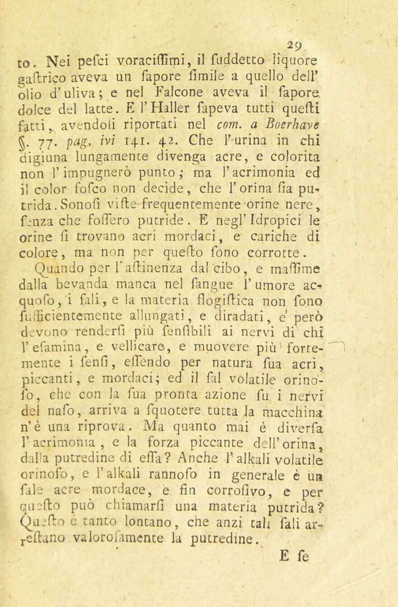 to. Nei pefci voraciflìmi, il faddetto liquore ^allrico aveva un fapore fimile a quello dell’ olio d’uliva; e nel Falcone aveva il fapore, dolce del latte. El’Haller fapeva tutti quelli fatti, avendoli riportati nel com. a Boerhave 77. pag, ivi 141. 42. Che f urina in chi digiuna lungamente divenga acre, e colorita non r impugnerò punto; ma l’acrimonia ed il color fofco non decide, che l’orina fia pu-^ trida.Sonofi vifle-frequentemente-orine nere, f-nza che follerò putride. E negl’ Idropici le orine 11 trovano acri mordaci, e cariche di colore, ma non per quello fono corrotte. Quando per fallinenza dal cibo, e rnaffime dalla bevanda manca nel fangue 1’ umore ac-^ quofo, i fali, e la materia flogiHica non fono fuiUcientemente allungati, e diradati, e però devono rendcrfi più fenfibili ai nervi di chi Vefamina, e vellicare, e muovere più'forte- mente ifenll, effendo per natura fua acri, piccanti, e mordaci; ed il fai volatile orino- lo, che con la fua pronta azione fu i nervi del nafo, arriva a fquotere tutta la macchina nè una riprova. Ma quanto mai è diverfa l’acrimonia, e la forza piccante dell’orina, dalla putredine di elfa? Anche f alleali volatile orinofo, e f alitali rannofo in generale è un file acre mordace, e fin corrofivo, e per quello può chiamarli una materia putrida? Quello c tanto lontano, che anzi tali fali ar- j-ellano valorofimcnte la putredine. E fe