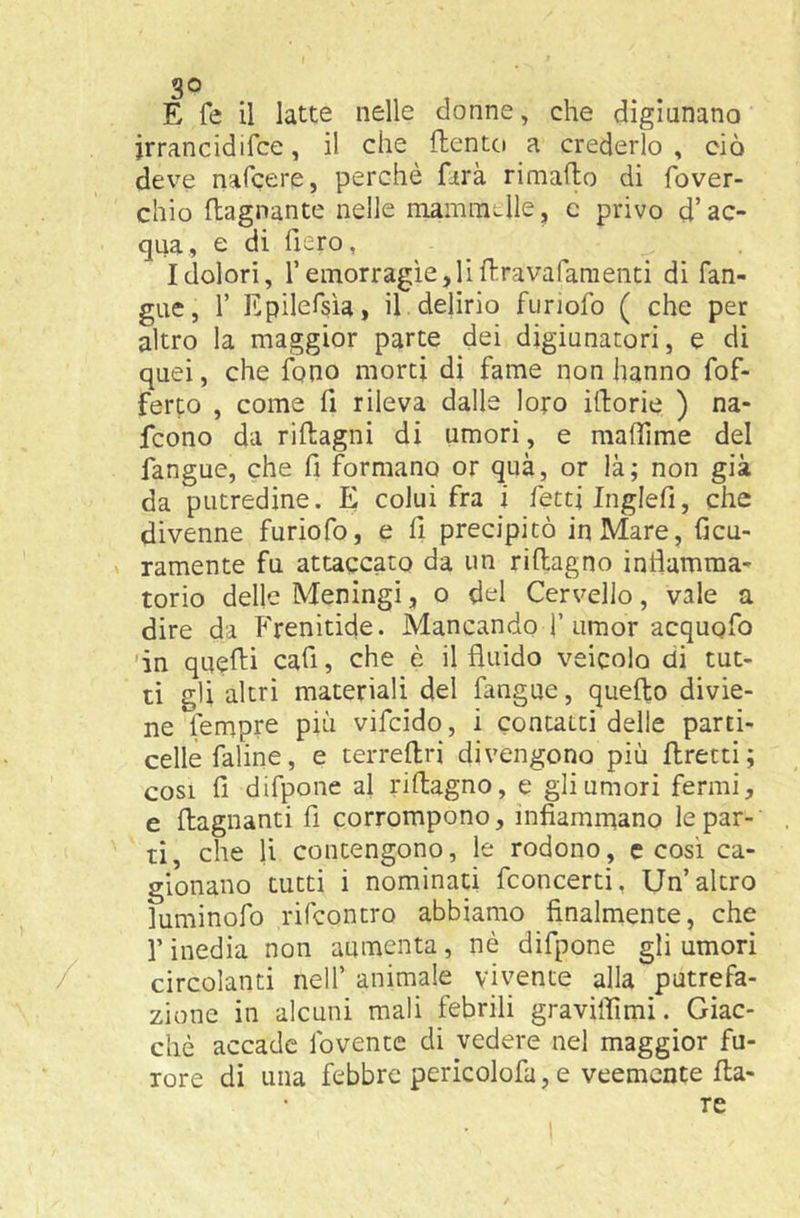 go E Te il latte nelle donne, che digiunano jrrancidifce, il che flento a crederlo , ciò deve nafcere, perchè farà rimafto di fover- chio (lagnante nelle mammelle, c privo d’ac- qua, e di fiero, Idolori, remorragìe,liilravafaraeiiti di fan- gue, 1’ Epilefsìa, il. delirio furiofo ( che per altro la maggior parte dei digiunatori, e di quei, che fono morti dì fame non hanno fof- ferp , come fi rileva dalle loro itlorie ) na- fcono da riflagni di umori, e maffime del fangue, che fi formano or qua, or là; non già da putredine. E colui fra i fetti Inglefi, che divenne furiofo, e fi precipitò in Mare, Ccu- ramente fu attaccato da un riftagno intìamma- torio delle Meningi, o del Cervello, vale a dire da P'renitide. Mancando f umor acquofo 'in quelli cafi, che è il fluido veicolo di tut- ti gli altri materiali del fangue, quello divie- ne tempre pià vifcido, i contatti delle parti- celle faline, e terrellri divengono più llretti; cosi fi difpone al rillagno, e gli umori fermi, e (lagnanti fi corrompono, infiammano le par-' ti, che li contengono, le rodono, c cosi ca- gionano tutti i nominati fconcerti, Un’altro luminofo rifcontro abbiamo finalmente, che r inedia non aumenta, nè difpone gli umori circolanti nell’ animale vivente alla putrefa- zione in alcuni mali febrili graviifimi. Giac- ché accade fovente di vedere nel maggior fu- rore dì una febbre perìcolofa, e veemente Ila-
