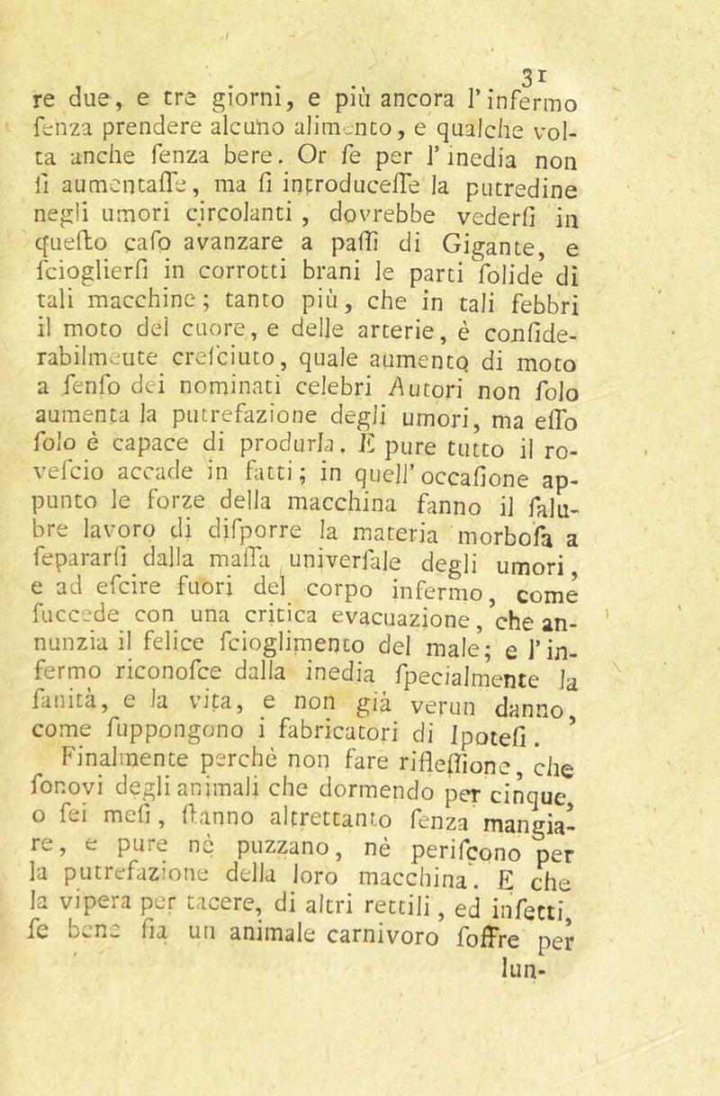 >1 re due, e tre giorni, e più ancora l’infermo fenza prendere alcuno alimento, e qualche vol- ta anche fenza bere. Or fe per J’inedia non fi aumcntafie, ma fi incroducelTe la putredine negli umori circolanti , dovrebbe vederli in quello cafo avanzare a palTi di Gigante, e fcioglierfi in corrotti brani le parti folide dì tali macchine; tanto più, che in tali febbri il moto del cuore, e delle arterie, è confide- rabilmeute crefciuto, quale aumentq di moto a fenfo dei nominati celebri l'Ujtori non folo aumenta la putrefazione degli umori, ma elio folo é capace di produrla. E pure tutto il ro- vefcio accade in fatti; in quell’occafione ap- punto le forze della macchina fanno il falu- bre lavoro di difporre la materia morbofa a fepararfi dalla mafia univerfale degli umori e ad efcire fuori del corpo infermo, come fuccede con una critica evacuazione, che an- nunzia il felice fcioglimento del male; e l’in- fermo riconofce dalla inedia fpecialrnente la fanità, e la vita, e non già verun danno come fuppongono i fabricatori di Ipotefi. ’ Finalmente perchè non fare riflefiione, che fonovi degli animali che dormendo per cinque o fei meli, fianno altrettanto fenza mangia- re, e pure ne puzzano, nè perifcono per la putrefazione della loro macchina. E che la vipera per tacere, di altri rettili, ed infetti fe bene fu un animale carnivoro foffre per lun-