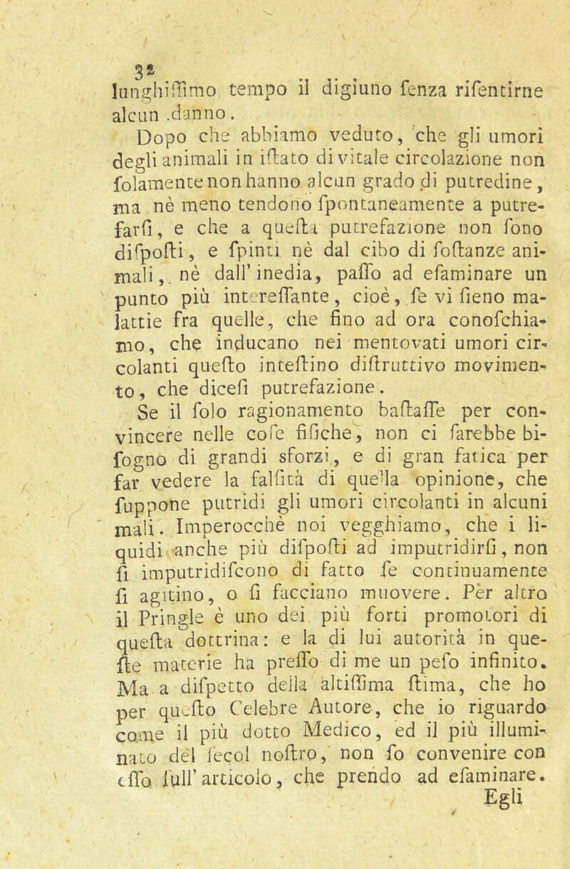 3* lani^hilTimo tempo il digiuno fenza rifentirne alcun .danno. Dopo che abbiamo veduto, 'che gli umori degli animali in iflato divitale circolazione non folamente non hanno alcun grado di putredine, ma nè meno tendono fpontaneamente a putre- farfi, e che a qucila putrefazione non fono di^pofli, e fpinn nè dal cibo di foftanze ani- mali,, nè dall’inedia, paflb ad efaminare un punto più intcrenante, cioè, fe vi fieno ma- lattie fra quelle, che fino ad ora conofchia- mo, che inducano nei mentovati umori cir- colanti quefto inteftino difiruttivo movimen- to, che dicefi putrefazione. Se il folo ragionamento baftalTe per con- vincere nelle cofe fiOche, non ci farebbe bi- fogno di grandi sforzi, e di gran fatica per far vedere la faìfità di queha opinione, che fuppone putridi gli umori circolanti in alcuni mah. Imperocché noi vegghiamo, che i li- quidi -tinche più difpofti ad imputridirli, non fi imputridifcono di fatto fe continuamente fi agitino, o fi facciano muovere. Per altro il Pringle è uno dei più forti promotori di quella dottrina; e la di lui autorità in que- lle materie ha prelfo di me un pefo infinito. Ma a difpetto della altilfima flima, che ho per qu-fto Celebre Autore, che io riguardo come il più dotto Medico, ed il più illumi- nato del lecci nollro, non fo convenire con cflb fuirarticolo, che prendo ad efaminare. , Egli