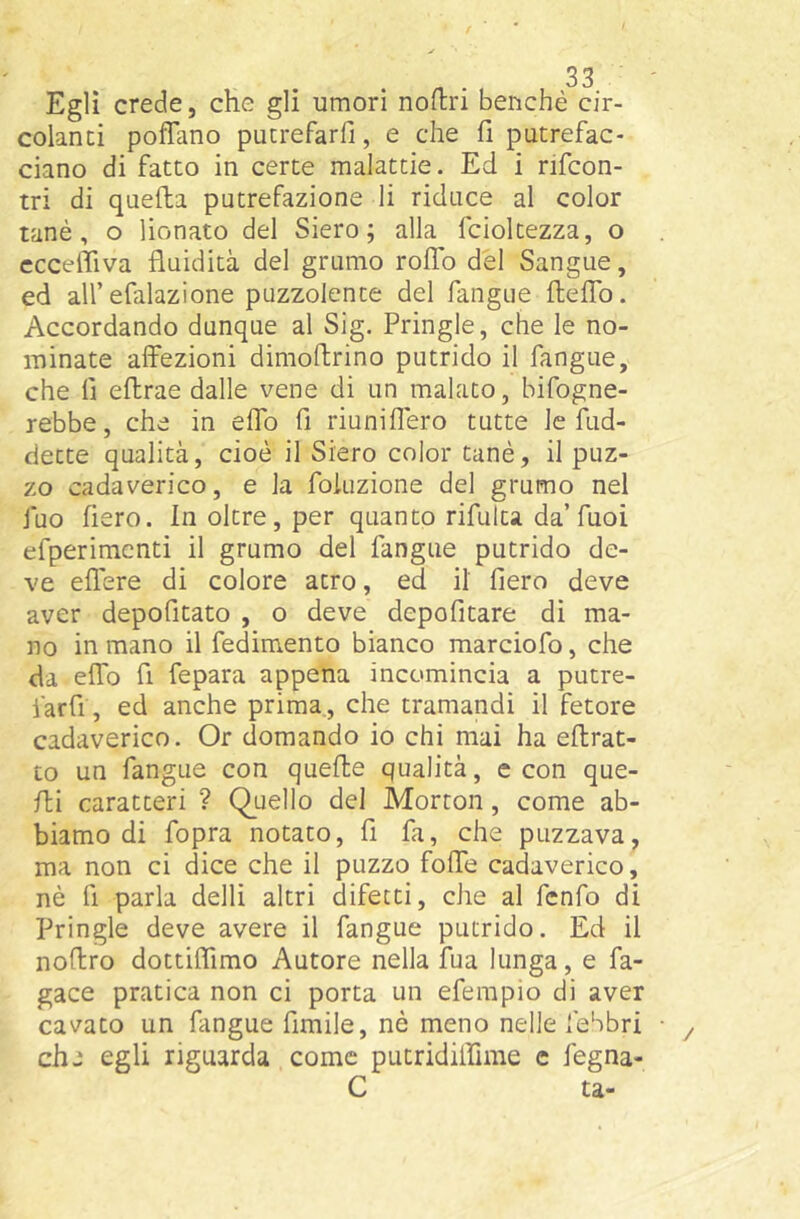 Egli crede, che gli umori nodri benché cir- colanti pofTano putrefarfi, e che fi putrefac- ciano di fatto in certe malattie. Ed i rifcon- tri di quella putrefazione li riduce al color tanè, o lionato del Siero; alla fcioltezza, o cccelTiva fluidità del grumo rolTo del Sangue, ed all’efalazione puzzolente del fangue fleflb. Accordando dunque al Sig. Pringle, che le no- minate affezioni dimoflrino putrido il fangue, che lì eflrae dalle vene di un malato, bifogne- rebbe, che in effo fi riuniffero tutte le fud- dette qualità, cioè il Siero color tanè, il puz- zo cadaverico, e la fokizione del grumo nel fuo fiero. In oltre, per quanto rifulta da’fuoi efperimcnti il grumo del fangue putrido de- ve effere di colore atro, ed il fiero deve aver depofitato , o deve depofitare di ma- no in mano il fedimento bianco marciofo, che da effo fi fepara appena incomincia a putre- farfi, ed anche prima, che tramandi il fetore cadaverico. Or domando io chi mai ha eftrat- to un fangue con quelle qualità, e con que- lli caratteri ? Quello del Morton, come ab- biamo di fopra notato, fi fa, che puzzava, ma non ci dice che il puzzo foffe cadaverico, nè fi parla delli altri difetti, che al fcnfo di Pringle deve avere il fangue putrido. Ed il noflro dottiflimo Autore nella fua lunga, e fa- gace pratica non ci porta un eferapio di aver cavato un fangue fimile, nè meno nelle febbri che egli riguarda come putridiifime c fegna- C ta-