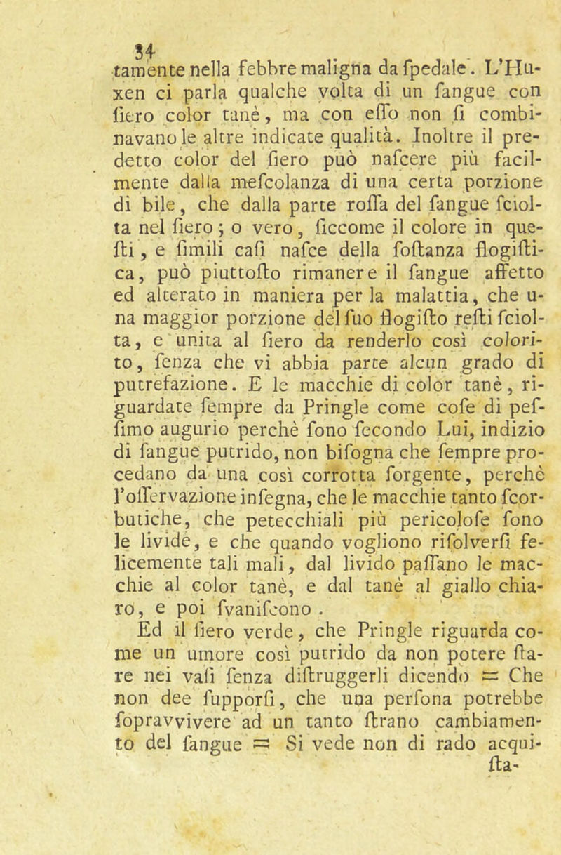 tamente nella febbre maligna dafpedale . L’Hn- xen ci parla qualche volta di un fangue con fiero color tanè, ma con elfo non h combi- navano le altre indicate qualità. Inoltre il pre- detto color del fiero può nafcere più facil- mente dalla mefcolanza di una certa porzione di bile, che dalla parte rolla del fangue fciol- ta nel fiero ; o vero, ficcome il colore in que- lli , e fimili cafi nafce della foUanza flogiHi- ca, può piuttoHo rimanere il fangue affetto ed alterato in maniera per la malattia, che u- na maggior porzione délfuo flogillo rellifciol- ta, e unita al fiero da renderlo così colori- to, fenza che vi abbia parte alcun grado di putrefazione. E le macchie di color tanè, ri- guardate fempre da Pringle come cofe di pef- fimo augurio perchè fono fecondo Lui, indizio di fangue putrido, non bifogna che Tempre pro- cedano da una così corrotta forgente, perchè Toffervazione infegna, che le macchie tanto fcor- butiche, che petecchiali più pericolofe fono le livide, e che quando vogliono rifolverfi fe- licemente tali mali, dal livido paffano le mac- chie al color tanè, e dal tanè al giallo chia- ro, e poi fvanifcono . Ed il fiero verde, che Pringle riguarda co- me un umore così putrido da non potere Ila- re nei vafi fenza diftruggerli dicendo Che non dee fupporfi, che una perfona potrebbe fopravvivere ad un tanto flrano cambiamen- to del fangue ^ Si vede non di rado acqui-