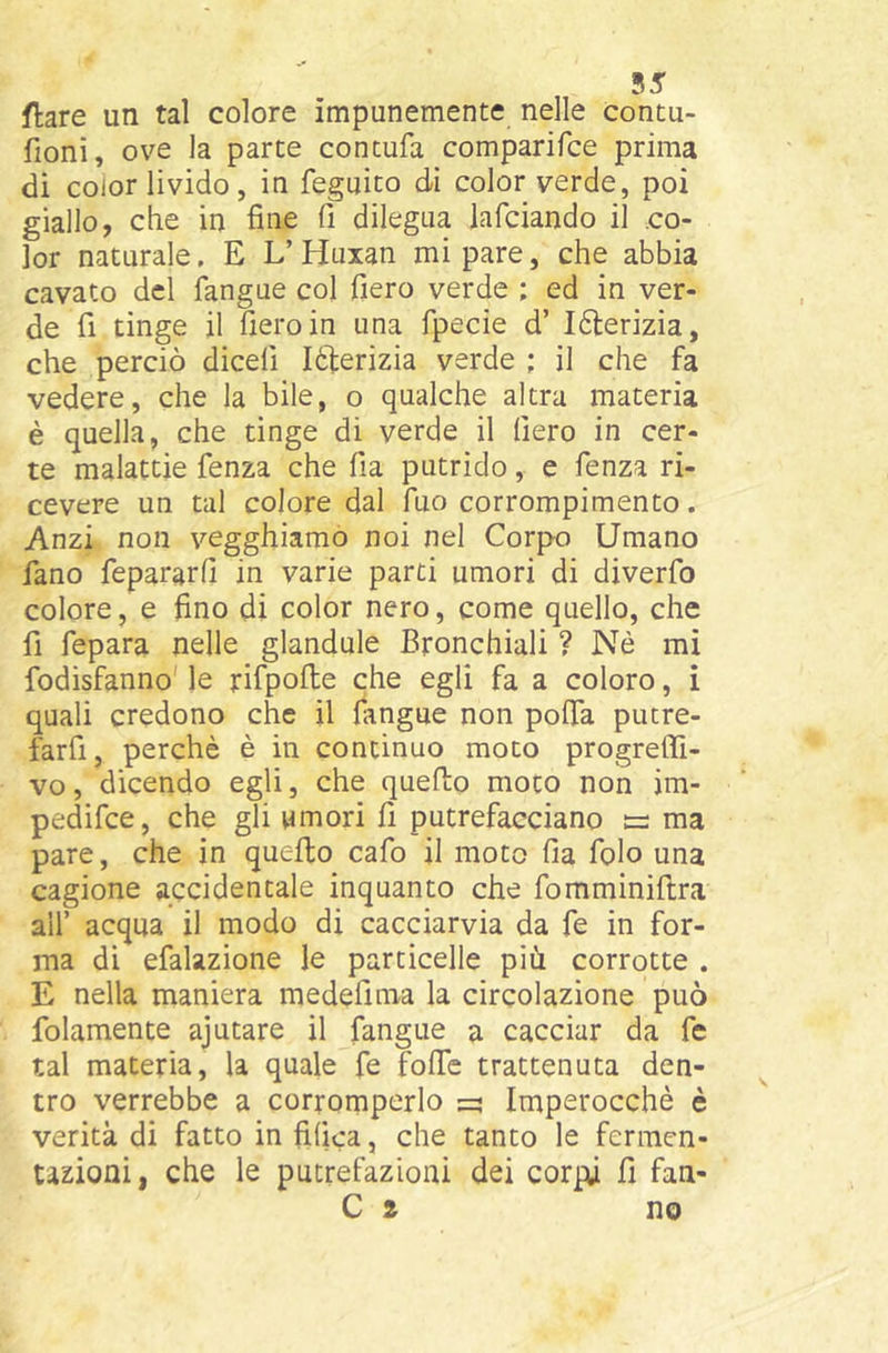 55 ftare un tal colore impunemente nelle contu- fioni, ove la parte contufa comparifce prima di coior livido, in feguito di color verde, poi giallo, che in fine fi dilegua lafciando il co- lor naturale. E L’Huxan mi pare, che abbia cavato del fangue col fiero verde ; ed in ver- de fi tinge il fiero in una fpecie d’ I6lerizia, che perciò dicefi léderizia verde ; il che fa vedere, che la bile, o qualche altra materia è quella, che tinge di verde il fiero in cer- te malattie fenza che fia putrido, e fenza ri- cevere un tal colore dal Tuo corrompimento. Anzi non vegghiamo noi nel Corpo Umano fano fepararfi in varie parti umori di diverfo colore, e fino di color nero, come quello, che fi fepara nelle glandule Bronchiali ? Nè mi fodisfanno' le rifpofte che egli fa a coloro, i quali credono che il fiingue non pofia pucre- farfi, perchè è in continuo moto progrefli- vo, dicendo egli, che quello moto non jm- pedifce, che gli umori fi putrefacciano ee ma pare, che in quello cafo il moto fia folo una cagione accidentale inquanto che fomminiftra all’ acqua il modo di cacciarvia da fe in for- ma di efalazione le particelle più corrotte . E nella maniera medefima la circolazione può folamente ajutare il fangue a cacciar da fc tal materia, la quale fe fofie trattenuta den- tro verrebbe a corromperlo =• Imperocché è verità di fatto in filica, che tanto le fermen- tazioni, che le putrefazioni dei corpi fi fan-