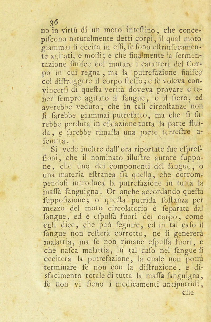 pifcono naturalmente detti corpi, il qual moto giammai fi eccita in effi, fe fono eftrinCecamen' te agitati, c moili; e che finalmente la fermen- tazione finifce col mutare i caratteri del Cor- po in cui regna , ma la putrefazione finifce col difiriiggere il corpo ftelfo ; e fe voleva con- vincerli di quella verità doveva provare e te- ner fimpre agitato il fangue, o il fiero, ed averebbe veduto, che in tali circoilanze non fi farebbe giammai putrefatto, ma che fi fa- rebbe perduta in efalazione tutta la parte flui- da, e'farebbe rimafla una parte terrellre a- fciutta. Si vede inoltre dall’ora riportate fue efpref- fioni, che il nominato illuflre autore fuppo- ne, che uno dei componenti del fangue, o una materia eflranea fia quella, -che corromr pendofi introduca la putrefazione in tutta la malfa fanguigna. Or anche accordando quella fuppufizione; o quella putrida follanza per mezzo del moro circolatorio è feparata dal fangue, ed è efpulfa fuori del corpo, come egli dice, che può feguire, ed in tal cafo il fangue non rellerà corrotto, ne fi genererà malattia, ma fe non rimane efpulfa fuori, e che nafca malattia, in ul cafp nel fangue fi ecciterà la putrefazione, la quale non potrà terminare fe non con la diltruzione, e di- sfacimento totale di tutta la malfa fanguigna, fe non vi fieno i medicamenti antiputridi.
