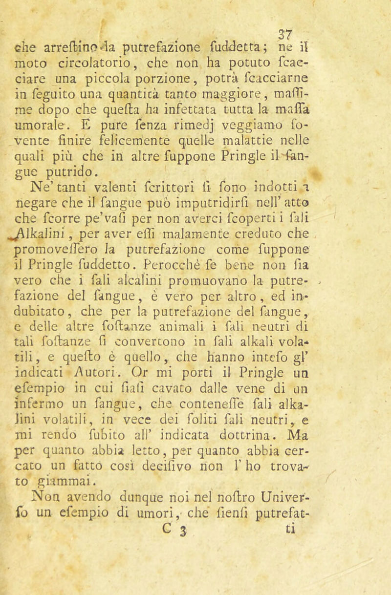 che arredinoputrefazione fuddetta; ne il moto circolatorio, che non ha potuto fcae- ciare una piccola porzione, potrà fcacciarne in feguito una quantità tanto maggiore, mafTì- rae dopo che quella ha infettata tutta la mafìa umorale. E pure fenza rimedj veggiamo ro- vente finire felicemente quelle malattie nelle quali più che in altre fuppone Pringle il'fàn- gue putrido. ' Ne’ tanti valenti fcrittori fi fono indotti a negare che il fangue può imputridirfi nell’atto che fcorre pe’vafi per non averci fcoperti i Tali ^Ikaiini, per aver ellì malamente creduto che promoveifero la putrefazione come fuppone il Pringle fuddetto. Perocché fe bene non fia vero che i fali alcalini promuovano la putre- . fazione del fangue, è vero per altro , ed in- dubitato , che per la putrefazione del fangue, e delle altre fofbanze animali i fali neutri di tali fofianze fi convertono in fali alkali vola- tili, e quefto è quello, che hanno inttfo gl’ indicati y\utori. Or mi porti il Pringle un efempio in cui fiali cavato dalle vene di un infermo un fangue, che contenefle fali alka- Jini volatili, in vece dei foliti fali neutri, e mi rendo iubito all’ indicata dottrina. Ma per quanto abbia letto, per quanto abbia cer- cato un fatto così decillvo non 1’ ho trova-- to giammai. Non avendo dunque noi nel noftro Univer- fo un efempio di umori, che’ fienfi putrefat- C 3 ti