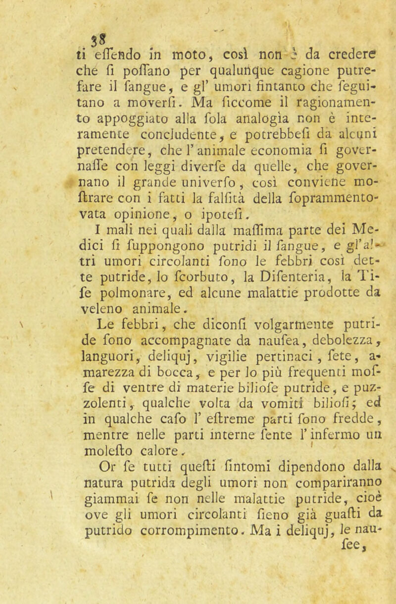che fi pofiano per qualunque cagione putre- fare il fangue, e gl’ umori fintanto che fegui- tano a moverfi. Ma ficcome il ragionamen- to appoggiato alla fola analogia non è inte- ramente concludente, e potrebbefi da alcuni pretendere, che 1’animale economia fi gover- nalTe con leggi diverfe da quelle, che gover- nano il grande univerfo, così conviene mo- ftrare con i fatti la falfità della foprammento- vata opinione, o ipotefi. I mali nei quali dalla maffima parte dei Me- dici fi fuppongono putridi il fangue, e gfa!» tri umori circolanti fono le febbri cosi det- te putride, lo fcorbuto, la Difenteria, la Ti- fe polmonare, ed alcune malattie prodotte da veleno animale. Le febbri, che diconfi volgarmente putri- de fono accompagnate da naufea, debolezza, languori, deliquj, vigilie pertinaci, fete, a- marezza di bocca, e per lo più frequenti muf- fe di ventre di materie biliofe putride, e puz- zolenti ,. qualche volta da vomiti biliofi ; ed in qualche cafo f eftreme parti fono fredde, mentre nelle parti interne fente l’infermo un molefto calore, ' Or fe tutti quelli fintomi dipendono dalla natura putrida degli umori non compariranno giammai fe non nelle malattie putride, cioè ove gli umori circolanti fieno già guadi da putrido corrompimento. Ma i deliquj, le nau-