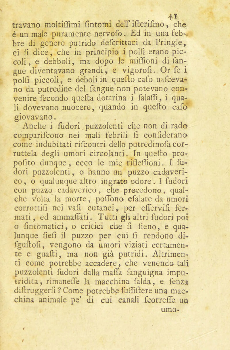 travano moltiffimi fintomi dell’ifierifmo, che è un male puramente nervofo. Ed in una feb-, bre di genere putrido defcrittaci da Pringle, ci il dice, che in principio i polfi erano pic- coli , e debboli, ma dopo le milTioni di fan- gue diventavano grandi, e vigorofi. Or fe i polfi piccoli, e deboli in quello cafo nafceva- no da putredine del fangue non potevano con- venire fecondo quella dottrina i falalìi, i qua- li dovevano nuocere, quando in quello cafd giovavano. Anche i fudori puzzolenti che non di rado comparifcono nei mali febrili fi conlìderano come indubitati rifcontri della putredinofa cor- ruttela degli umori circolanti. In quello pro- pofito dunque , ecco le mie riflelfioni. I fu- dori puzzolenti, o hanno un puzzo cadaveri- co, o qualunque altro ingrato odore. I fudori con puzzo cadaverico, che precedono, qual- che Volta la morte, poflbno efaiare da umori corrottifi nei vafi cutanei, per eflervifi fer- mati , ed ammaliaci. Tutti gli altri fudori poi o fin tornatici, o critici che fi fieno, e qua- lunque fieli il puzzo per cui fi rendono di- fgullofi, vengono da umori viziati certamen- te e guadi, ma non già putridi. Altrimen- ti come potrebbe accadere, che venendo tali puzzolenti fudori dalla malfa fanguigna impu- tridita, rimanelfe la macchina falda, e fenza diltruggerfi ? Come potrebbe fuciliere una mac- china animale pe’ di cui canali fcorrelfe uq urao-