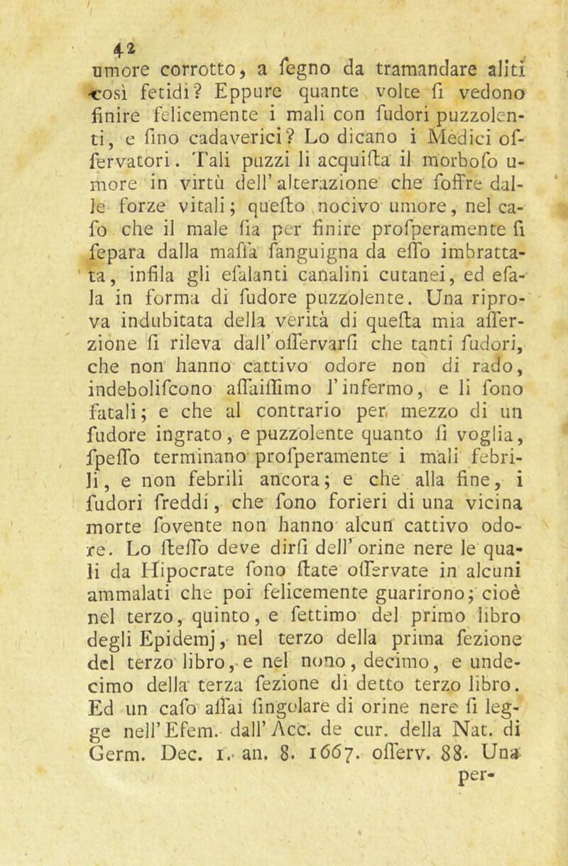 4^ umore corrotto, a fegno da tramandare aliti ■cosi fetidi? Eppure quante voice fi vedono finire felicemente i mali con fudori puzzolen- ti, e fino cadaverici? Lo dicano i Medici of- fervatori. Tali puzzi li acquifta il morbofo u- more in virtù dell’ alterazione che folfre dal- le forze vitali; quello nocivo umore, nel ca- fo che il male fia per finire profperamente fi fepara dalla mafia languigna da eflb imbratta- ta, infila gli efalanti canalini cutanei, ed efa- la in forma di fudore puzzolente. Una ripro- va indubitata della verità di quella mia alTer- zione fi rileva dall’offervarfi che tanti fudori, che non hanno cattivo odore non di rado, indebolifcono alfailfimo l’infermo, e li fono fatali; e che al contrario pen mezzo di un fudore ingrato, e puzzolente quanto fi voglia, fpelTo terminano'profperamente i mali febri- li, e non febrili ancora; e che alla fine, i fudori freddi, che fono forieri di una vicina morte fovente non hanno alcun cattivo odo- re. Lo lleffo deve dirli dell’orine nere le qua- li da Hipocrate fono fiate olfervate in alcuni ammalati che poi felicemente guarirono; cioè nel terzo, quinto, e fettirao del primo libro degli Epidemj, nel terzo della prima fezione del terzo libro, e nel nono, decimo, e unde- cimo della terza fezione di detto terzo libro. Ed un cafo alfai fingolare di orine nere fi leg- ge nell’Efem.-dall’Acc. de cur. della Nat. di Germ. Dee. !.• an. 8. lóóy. olTerv. 88- Una