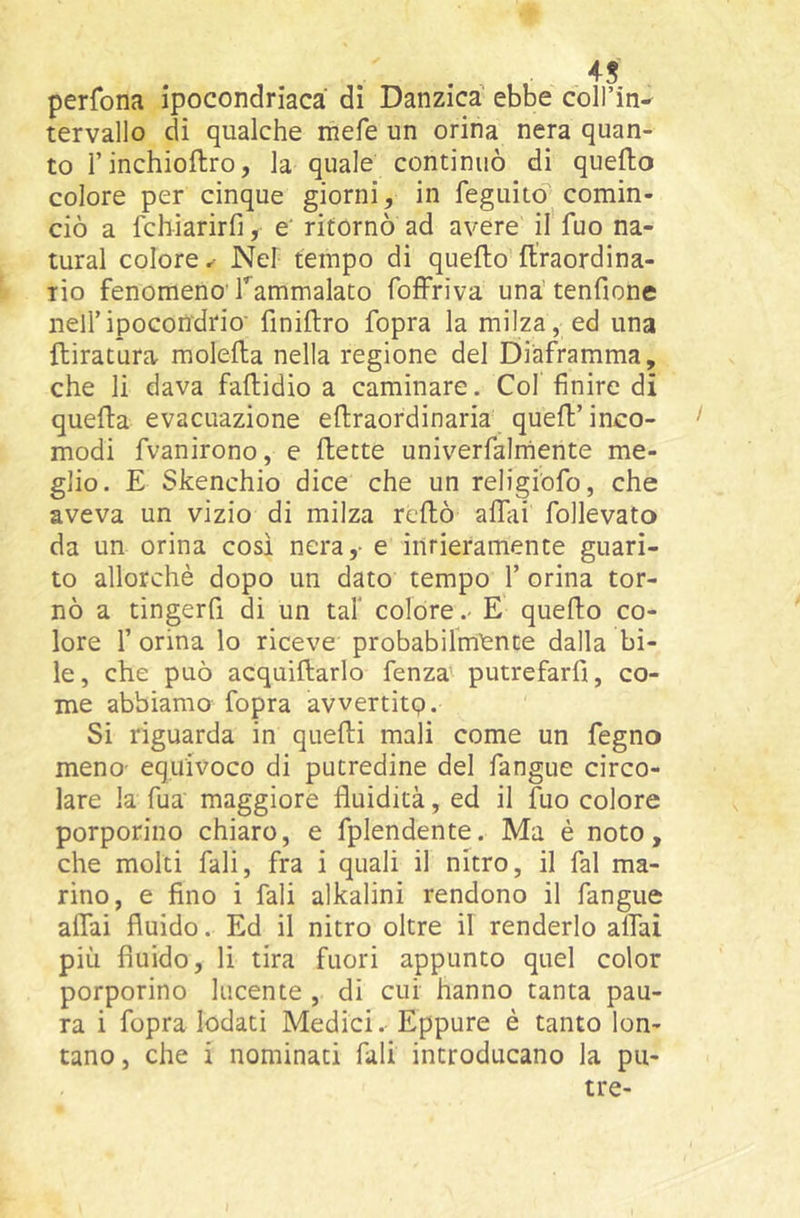 perfona ipocondriaca di Danzica ebbe colPin^ tervallo di qualche mefe un orina nera quan- to Tinchioflro, la quale continuò di quefto colore per cinque giorni, in feguitd comin- ciò a fchiarirfi, e' ritornò ad avere il fuo na- turai colore^ Nel tempo di quefto ftraordina- lio fenomeno rammalato foffriva una’tenfione nell’ipocondrio' finiftro fopra la milza, ed una {tiratura molefla nella regione del Diaframma, che li dava faftidio a caminare. Cof finire di quella evacuazione eflraordinaria queft’inco- modi fvanirono, e flette univerfalrhente me- glio. E Skenchio dice che un religiofo, che aveva un vizio di milza reflò alliii follevato da un orina così nera,- e intieramente guari- to allorché dopo un dato tempo 1’ orina tor- nò a tingerfi di un taf colore.- E quello co- lore r orina lo riceve probabilmì^nte dalla bi- le, che può acquillarlo fenza putrefarfi, co- me abbiamo fopra avvertitp. Si riguarda in quelli mali come un fegno meno- equivoco di putredine del fangue circo- lare la Tua maggiore fluidità, ed il fuo colore porporino chiaro, e fplendente. Ma è noto, che molti fiali, fra i quali il nitro, il fai ma- rino, e fino i fiali alkalini rendono il l'angue alTai fluido. Ed il nitro oltre il renderlo alfiai più fluido, li tira fuori appunto quel color porporino lucente , di cui hanno tanta pau- ra i fopra lodati Medici.- Eppure è tanto lon- tano , che i nominati fiali introducano la pu- tte-