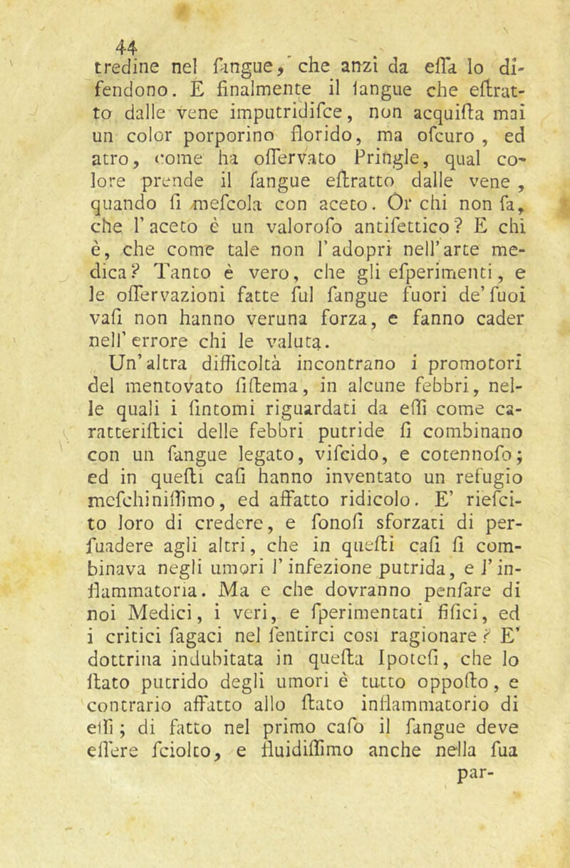 tredine nel Angue, che anzi da efla lo di- fendono. E finalmente il langue che efiirat- to dalle vene imputridifce, non acquifia mai un color porporino florido, ma ofcuro , ed atro, come ha oflervato Pringle, qual co' lore prende il fangue eflratto dalle vene , quando fi mefcola con aceto. Òrchi non fa, che r aceto è un valorofo antifettico ? E chi è, che come tale non l’adopri nell’arte me- dica? Tanto è vero, che gli efperimenti, e le ofTervazioni fatte fui fangue fuori de’fuoi vafi non hanno veruna forza, e fanno cader nell’errore chi le valuta. Un’altra difficoltà incontrano i promotori del mentovato fiffcema, in alcune febbri, nel- le quali i fintomi riguardati da efli come ca- ratteriflici delle febbri putride fi combinano con un fangue legato, vifcido, e cotennofo; ed in quelli cafi hanno inventato un refugio mcfchiniffimo, ed affatto ridicolo. E’ rielci- to loro di credere, e fonofi sforzati di per- fuadere agli altri, che in quelli cafi fi com- binava negli umori l’infezione putrida, e i’in- fiammatoria. Ma e che dovranno penfare di noi Medici, i veri, e fperimentati filici, ed i critici fagaci nel fentirci cosi ragionare f E’ dottrina indubitata in quella Ipotcfi, che lo flato putrido degli umori è tutto oppofto, e contrario affatto allo flato infiammatorio di elfi ; di fatto nel primo cafo il fangue deve eflere fciolto, e fluidilfimo anche nella fua