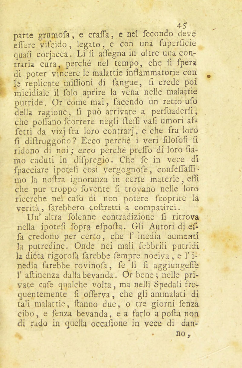 pane grumofa, e cfaffa, e nel fecondo deve eflere vifeido , legato, e con una fuperficie quafi corjacea. Li fi alTegna in oltre una con- traria cura, perchè nel tempo, che fi fpera di poter vincere le malattie infiammatorie con ^ le replicate miflloni di fangue, fi crede poi micidiale il folo aprire la vena nelle malattie putride. Or come mai, facendo un retto ufo della ragione, fi può arrivare a perfuaderfi, che pollano feorrere negli ftefiì vafi umori af- fetti da vizj fra loro contrarj, e che fra loro fi diftruggono? Ecco perchè i veri filofofi fi ridono di noi; ecco perchè prelTo di loro fia- mo caduti in difpregio. Che fe in vece di fpacciare ipot.efi così vergognofe, confciTafTi- mo la noftra ignoranza in certe materie, effi che pur troppo fovente fi trovano nelle loro ricerche nel cafo di non potere feoprire la verità, farebbero coftretti a compatirci. Un’ altra folenne contradizione fi ritrova nella ipotefi fopra cfpofia. Gli Autori di ef^ fa credono per cerco, che 1’ inedia aumenti la putredine. Onde nei mali febbrili putridi la dieta rigorofa farebbe fempre nociva, e l’i- nedia farebbe rovinofa, fe li fi aggiungefie r aflinenza dalla bevanda. Or bene; nelle pri- vate cafe qualche volta, ma nelli Spedali fre? quentemente fi olTerva, che gli ammalati di tali malattie, danno due, o tre giorni fenza cibo, e fenza bevanda, e a farlo a polla non di rado in quella occafione in vece di dan- no ,