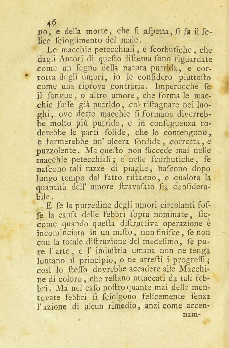 ;io, e della morte, che fi ,afpetta^ fi fa il fe- lice fcioglimento del male,. Le macchie petecchiali , e fcorbutiche, che dagli Autori di quello fifiema fono riguardate come un fegno della natura putrida, e cor- rotta degli umori, io le confiderò piuttofto come una riprova contraria. Impero.cchè fe il fangue, o altro umore, che forma le mac- chie folle già putrido, col- rifiagnare nei luo- ghi , ove dette macchie fi formano diverreb- be molto più putrido, e in confeguenza ro- derebbe le parti fialide, che Jo contengono, e formerebbe un’ulcera fordida , corrotta, e puzzolente. Ma quello non fucccde mai nelle macchie petecchiali ; e nelle fcorbutiche, fc nafcono tali razze di piaghe, bafcono dopo lungo tempo dal fatto rillagno , e qualora la quantità dell’ umore llravafato fia confidera- bile,. E fe la putredine degli umori circolanti fof- fe la caufa delle febbri fopra nominate, fic- come quando quella difiruttiva operazione è incominciata in un millo, nonfinifce, fe non con la totale diltruzione del medefimo , fe pu- re r arte, e 1’ indullria umana non ne tenga lontano il principio, o ne arrelli i progrefli ; così lo fiefib dovrebbe accadere alle Macchi- ne di coloro, che rellano attaccati da tali feb- bri. Ma nel cafo nollro quante mai delle men- tovate febbri fi fciolgono felicemente fenza ,r azione di alcun rimedio, anzi come accen- nam-
