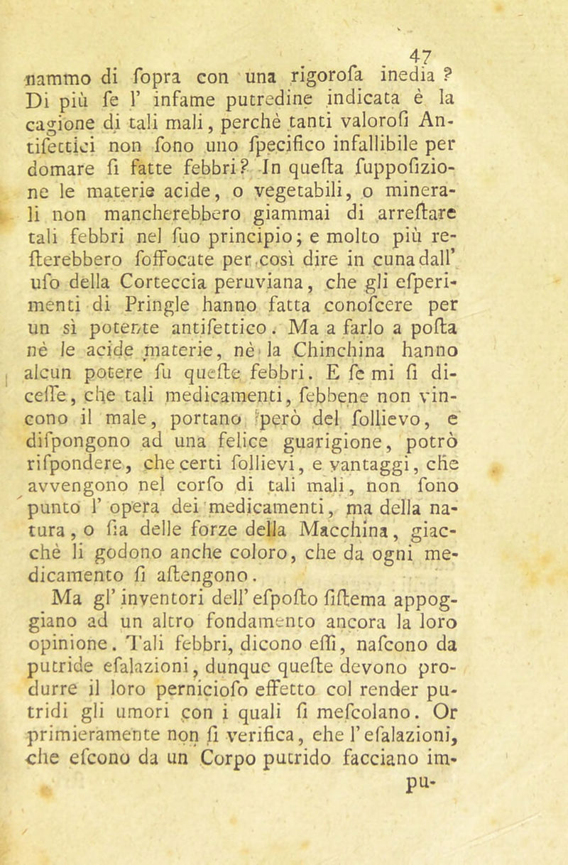 ^7 nammo di fopra con una rigorofa inedia f Di più fe V infame putredine indicata è la cagione di tali mali, perchè tanti valorofi An- tifettici non fono uno fpecifico infallibile per domare fi fatte febbri? In quella fuppofizio- ne le materie acide, o vegetabili, o minera- li non mancherebbero giammai di arreflare tali febbri nel fuo principio; e molto più re- nerebbero folFocate per.così dire in cuna dall’ ufo della Corteccia peruviana, che gli efperi- menti di Pringle hanno fatta conofcere per un sì potente antifettico. Ma a farlo a polla nè le acide niaterie, nè 'la Chinchina hanno alcun potere fu quelle, febbri. E fe mi 11 di- celfe, che tali medicamenti, febbene non vin- cono il male, portano ^però del follicvo, e difpongono ad una felice guarigione, potrò rifpondere, che certi follievi, e vantaggi, che avvengono nel corfo di tali mali, non fono Spunto f opera dei medicamenti, ma della na- tura , 0 ha delle forze della Macchina, giac- ché li godono anche coloro, che da ogni me- dicamento h allengono. Ma gl’inventori dell’efpollo hHema appog- giano ad un altro fondamento ancora la loro opinione. Tali febbri, dicono elfi, nafcono da putride efalazioni, dunque quelle devono pro- durre il loro perniciofo effetto col render pu- tridi gli umori .con i quali h mefcolano. Or primieramente non h verifica, ehe l’efalazioni, che efcono da un Corpo putrido facciano im- pu-