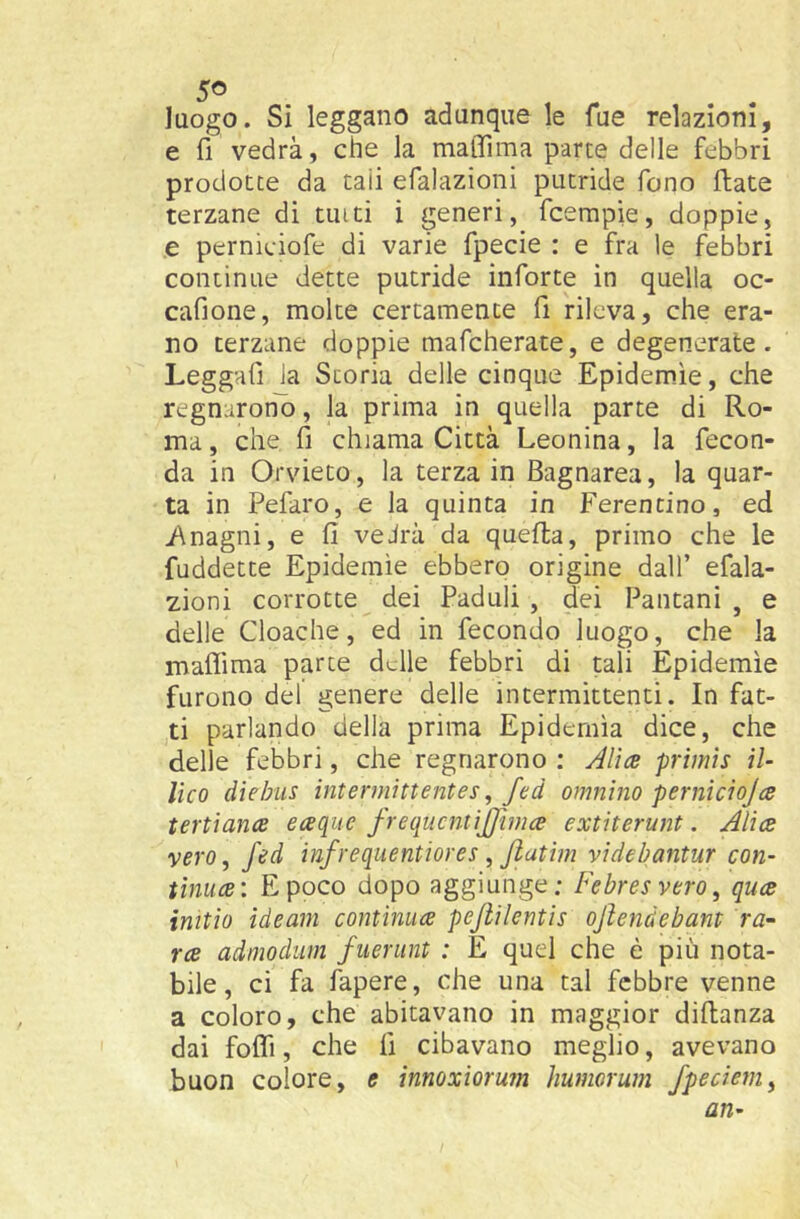 luogo. Si leggano adunque le Tue relazioni, e fi vedrà, che la maffima parte delle febbri prodotte da tali efalazioni putride fono fiate terzane di tinti i generi, fcempie, doppie, e pernieiofe di varie fpecie : e fra le febbri continue dette putride inforte in quella oc- cafione, molte certamente fi rileva, che era- no terzane doppie mafcherate, e degenerate. Leggafi la Scoria delle cinque Epidemie, che regnaroni), la prima in quella parte di Ro- ma , che fi chiama Città Leonina, la fecon- da in Orvieto, la terza in Bagnarea, la quar- ta in Pefaro, e la quinta in Ferentino, ed i\nagni, e fi veJrà da quella, primo che le fuddetce Epidemìe ebbero origine dall’ efala- zioni corrotte dei Paduli , dei Pantani , e delle Cloache, ed in fecondo luogo, che la maflima parte delle febbri di tali Epidemìe furono del genere delle intermittenti. In fat- ti parlando della prima Epidemìa dice, che delle febbri, che regnarono : AIìcb primis il- lico diehiis interniittentes, fed omnino perniciojce tertiance eaque J-requcntijffima extiterunt. Alice vero, fed infrequentiores , Jlatiin videbantur con- tinuce: E poco dopo aggiunge: Febresvero, quee initìo ideam continiice pejìilentis ojìenàebant ra^ ree admodum fuerunt : E quel che è più nota- bile, ci fa fapere, che una tal febbre venne a coloro, che abitavano in maggior diflanza dai fofli, che fi cibavano meglio, avevano buon colore, e innoxiorum liumorum fpecietn^ an-