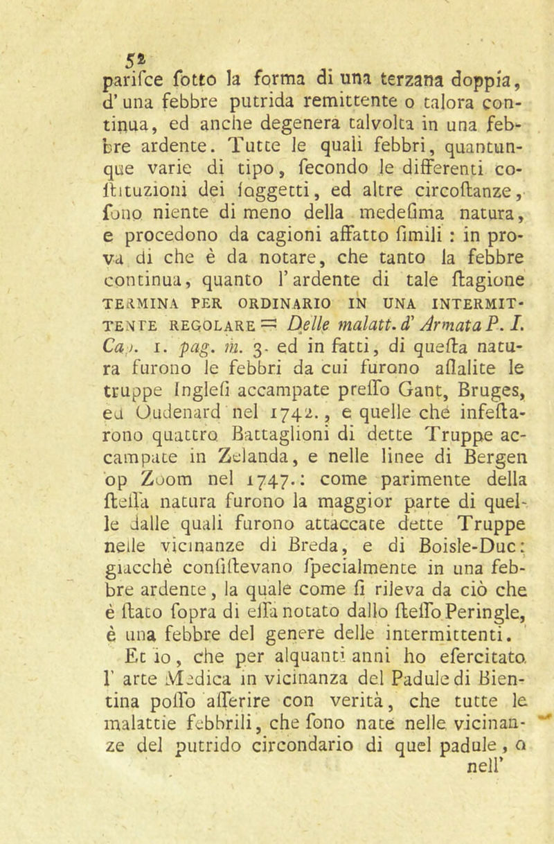 5® parifce folto la forma di una terzana doppia, d’ una febbre putrida remittente o talora con- tinua, ed anche degenera talvolta in una feb- bre ardente. Tutte le quali febbri, quantun- que varie di tipo, fecondo le differenti co- llituzioni dei loggetti, ed altre circoftanze, fono niente di meno della inedeGma natura, e procedono da cagioni affatto fimili : in pro- va di che è da notare, che tanto la febbre continua, quanto l’ardente di tale ftagione TEdMINA PER ORDINARIO IN UNA INTERMIT- TENTE REGOLARE =5 Delle malati, d'Armata P. L Ca,ì. I. pag. m. 3- ed infatti, di quella natu- ra furono le febbri da cui furono aflalite le truppe Ingleli accampate preffo Gant, Bruges, ea Oudenard nel 1742., e quelle che infefla- rono quattro Battaglioni di dette Truppe ac- campate in Zelanda, e nelle linee di Bergen op Zoom nel 1747.: come parimente della ftefla natura furono la maggior parte di quel- le dalle quali furono attaccate dette Truppe nelle vicinanze di Breda, e di Boisle-Duc: giacché confillevano fpecialmente in una feb- bre ardente, la quale come fi rileva da ciò che è flato fopra di eifa notato dallo fleifoPeringle, è una febbre del genere delle intermittenti. Et io, che per alquanti anni ho efercitato. r arte Medica in vicinanza del Paduledi Bien- tina polfo afferire con verità, che tutte le malattie febbrili, che fono nate nelle vicinan- ze dei putrido circondario di quel padule, o nell’