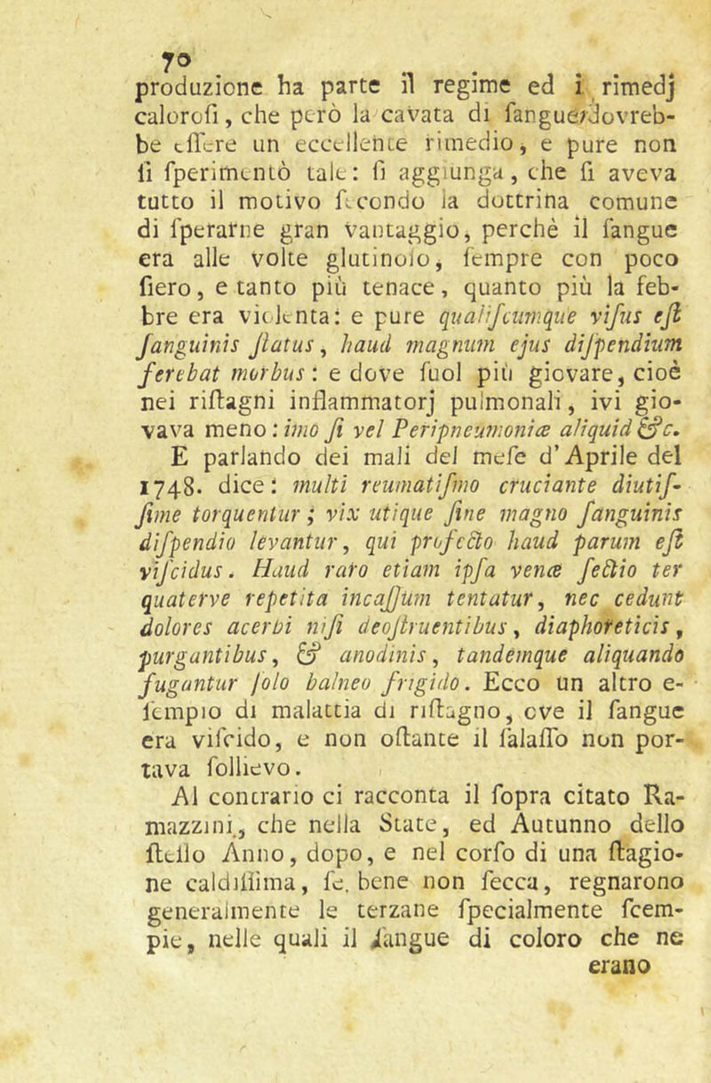 ro produzione ha parte il regime ed i rimedj calorofi, che però la cavata di fangue^dovreb- be edere un eccellente rimedio j e pure non lì fperimentò tale: fi aggiunga, che fi aveva tutto il motivo facondo la dottrina comune di rperarne gran vantaggio, perchè il fangue era alle volte glutinoio, Icmpre con poco fiero, e tanto più tenace, quanto più la feb- bre era violenta: e pure quaìifeumque vìfiis ejl fanguinis Jlatus, haud ?nagniim ejus dijfendium ferebat morbus', e dove fuol più giovare, cioè nei riftagni inflammatorj pulmonali, ivi gio- vava vnGVìo: imo fi yel Peripneumonìce aliquid^c, E parlando dei mali del mefe d’Aprile del 1748. dice; multi reiunatifmo cruciante diutif fune torquenlur ; vix utìqiie fine magno fanguinis difpendio levantur, qui prufeSto haud parum efb vifcidus. Haud rato etìam ipfa vena febìio ter quatefve repel ita incafum tentatur, nec cedunt dolores acerbi nfi deofiruentibus ^ diaphoteticìs, purgantibus ^ ^ anodinis ^ tandèmque aliquando antur fola baìneu frigido. Ecco un altro e- l'cmpio di malattia di riftagno, ove il fangue era vifeido, e non odante il falaflb non por- tava follievo. Al contrario ci racconta il fopra citato Ra- mazzini., che nella State, ed Autunno dello Hello Anno, dopo, e nel corfo di una ftagio- ne caldilìima, fe. bene non fecca, regnarono generalmente le terzane fpecialmente feem- pie, nelle quali il /angue di coloro che ne erano