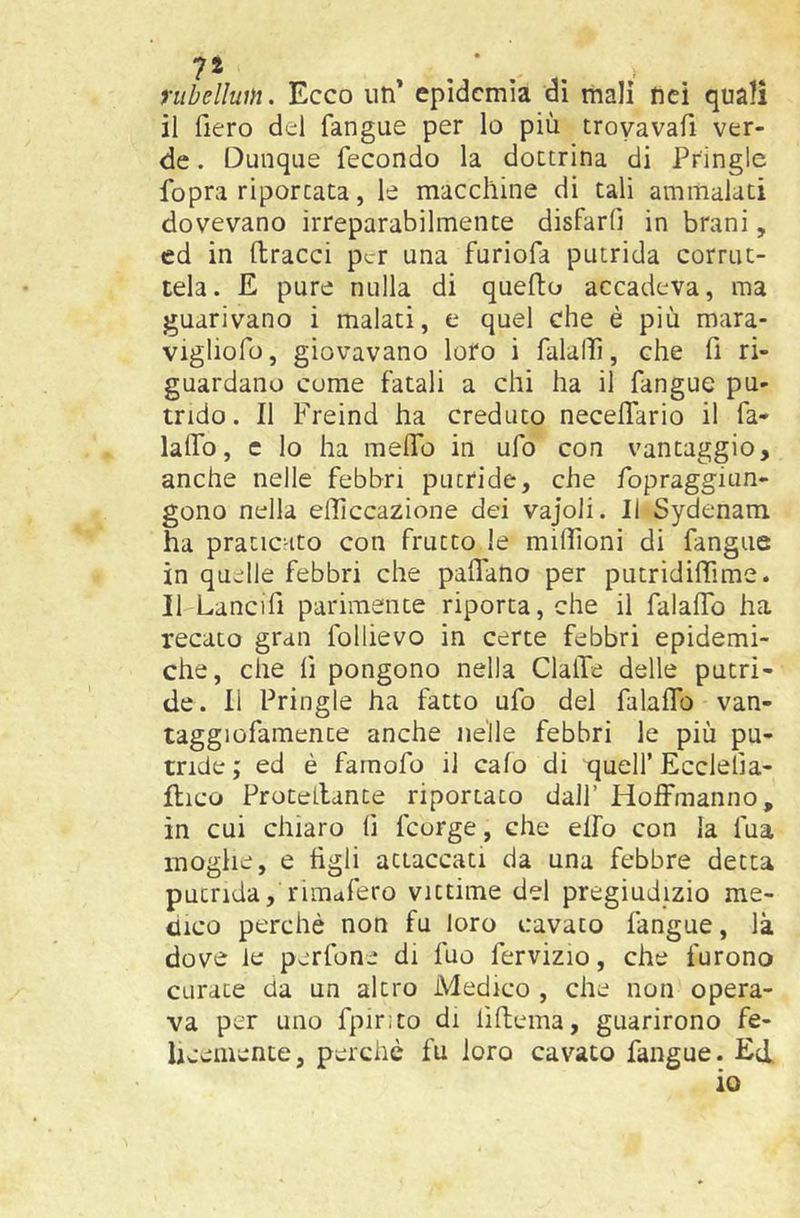 nibellum. Ecco un' epidemia di mali nei quali il fiero del fangue per lo più troyavafi ver- de . Dunque fecondo la dottrina di Pringle fopra riportata, le macchine di tali ammalati dovevano irreparabilmente disfarfi in brani, ed in ftracci per una furiofa putrida corrut- tela. E pure nulla di quefto accadeva, ma guarivano i malati, e quel che è più mara- vigliofo, giovavano loro i falalìi, che fi ri- guardano come fatali a chi ha il fangue pu- trido. Il Freind ha creduto necelTario il fa- lalTo, c lo ha meflb in ufo con vantaggio, anche nelle febbri putride, che fopraggiun- gono nella elTiccazione dei vajoli. Il Sydenam ha praticato con frutto le millìoni di fangue in quelle febbri che paflano per putridiffime. Il Lancifi parimente riporta, che il falalTo ha recato gran follievo in certe febbri epidemi- che, che fi pongono nella ClalTe delle putri- de. Il Pringle ha fatto ufo del falaflo van- taggiofamente anche nelle febbri le più pu- tride ; ed è famofo il calo di quell’ Ecclelìa- llico Protellante riportato dall’ HofFmanno, in cui chiaro fi feorge, che elfo con la fua moglie, e tìgli attaccati da una febbre detta putrida, rimafero vittime del pregiudizio me- dico perchè non fu loro cavato fangue, là dove le perfone di fuo fervizio, che furono curate da un altro Medico , che non opera- va per uno fpir;to di iìflema, guarirono fe- licemente, perchè fu loro cavato fangue. Ed. io