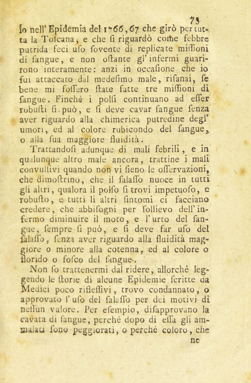10 nell’ Epidemìa del i*’66,6j che girò per cat- ta la Tolcanaj e che fi riguardò coitie febbre putrida feci ufo fovente di replicate miiììoni di fangue, e non ofiante gl’infermi guari- rono interamente: anzi in occafione che io fui attaccato dal medefimo male, rifanai, fe bene mi follerò fiate fatte tre miffioni di fangue. Finché i polli continuano ad efler robulli fi. può, e fi deve cavar fangue fenza aver riguardo alla chimerica putredine degl’ umori, ed al colore rubicondo del fangue,, o alla Tua maggiore fluidità. Trattandofi adunque di mali febrili, e in qualunque altro male ancora, trattine i mali convullivi quando non vi fieno le oflervazioni, che dimofinno, che il falalTo nuoce in tutti gli altri, qualora il polfo fi trovi impetuofo, e robufio, e-tutti li altri fintomi ci facciano credere, che abbifogni per foUievo dell’in- fermo diminuire il moto, e l’urto del fan- gue, fempre fi può, e fi deve far ufo del lalalìb, fenza aver riguardo alla fluidità mag- giore 0 minore alla cotenna, ed ai colore o florido o fofeo del fangue-. Non fo trattenermi dal ridere, allorché leg- gendo le fiorie di alcune Epidemie fcritte da Medici poco rifleflivi, trovo condannato, o approvato 1’ ufo del faLfTo per dei motivi di nellun valore. Per efempio, difapprovano la cavata di fangue, perchè dopo di ella gli am- Biaiau fono peggiorati, o perché coloro, che nc