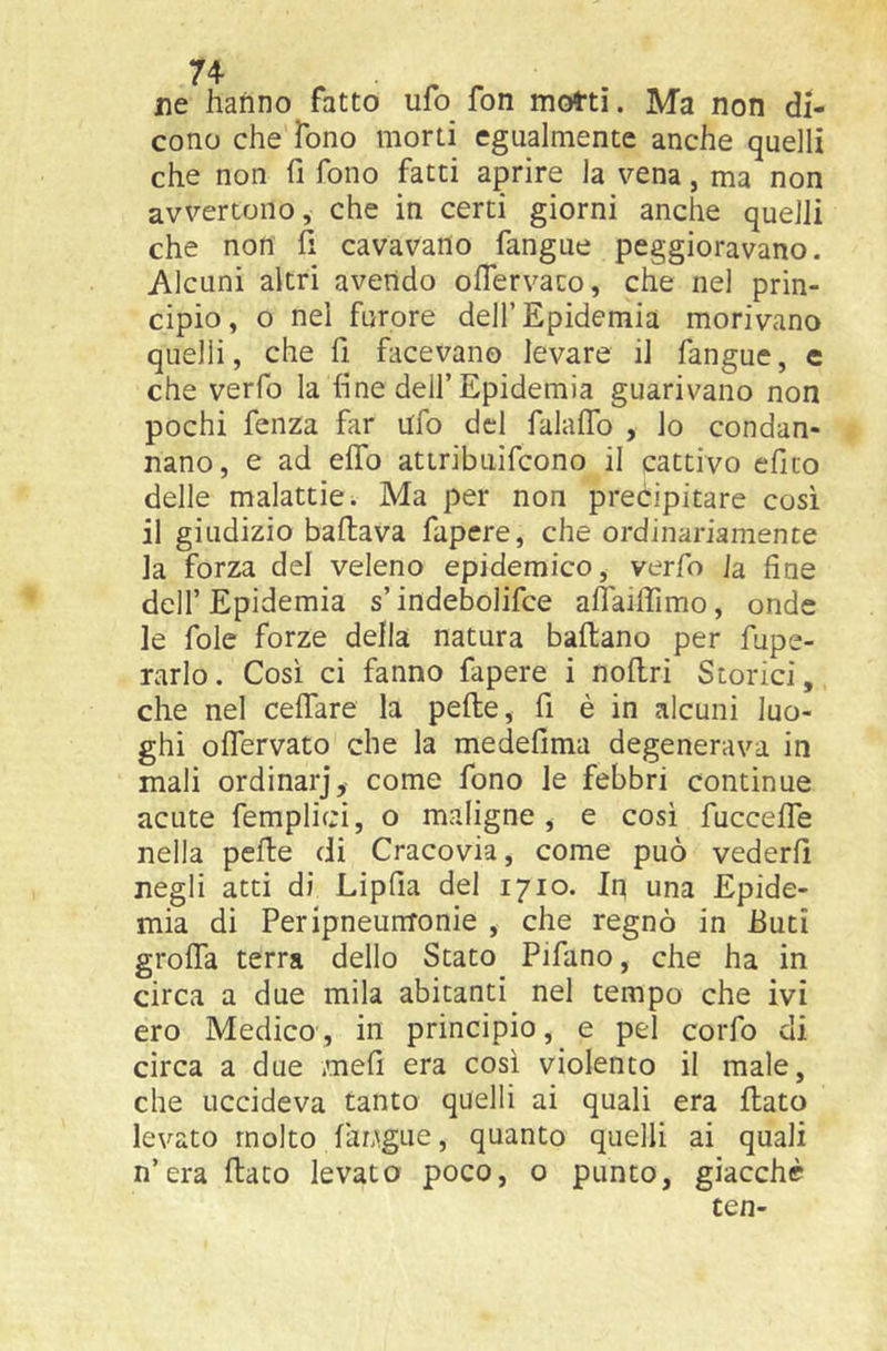 ne hanno fatto ufo fon motti. Ma non di- cono che fono morti egualmente anche quelli che non fi fono fatti aprire la vena, ma non avvertono, che in certi giorni anche quelli che non fi cavavano fangue peggioravano. Alcuni altri avendo ofiervaco, che nel prin- cipio, o nel furore dell’Epidemia morivano quelli, che fi facevano levare il fangue, e che verfo la fine dell’Epidemia guarivano non pochi fenza far ufo del falaflb , lo condan- nano, e ad efib attribiiifcono il cattivo efito delle malattie. Ma per non precipitare così il giudizio ballava fapcre, che ordinariamente la forza del veleno epidemico, verfo ia fine dell’Epidemia s’indebolifce aflaifiimo, onde le fole forze della natura ballano per fupe- rarlo. Così ci fanno fapere i noflri Storici, che nel celTare la pelle, fi è in alcuni luo- ghi olTervato che la medefima degenerava in mali ordinar], come fono le febbri continue acute femplici, o maligne , e così fuccelTe nella pelle di Cracovia, come può vederli negli atti di Lipfia del 1710. In una Epide- mia di PeripneunTonie , che regnò in fiuti grolTa terra dello Stato Pifano, che ha in circa a due mila abitanti nel tempo che ivi ero Medico, in principio, e pel corfo di circa a due meli era così violento il male, che uccideva tanto quelli ai quali era flato levato molto faugue, quanto quelli ai quali n’era flato levata poco, o punto, giacché