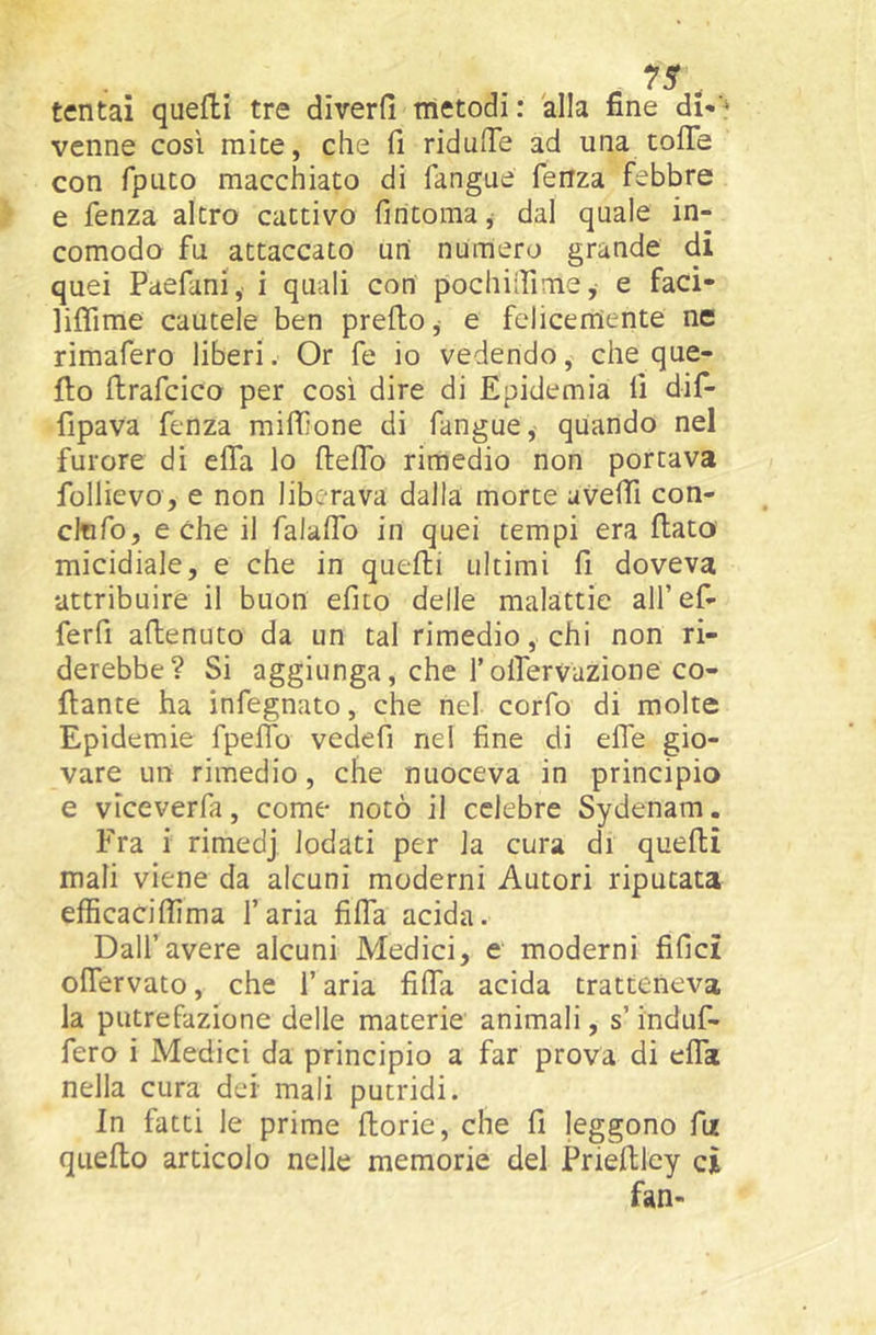 tentai quelli tre diverfi metodi: 'alla fine di-'* venne così mite, che 11 ridulTe ad una coffe con fpuco macchiato di fangue fenza febbre e fenza altro cattivo fincoma, dal quale in- comodo fu attaccato un numero grande di quei Paefani, i quali con pochiffime, e faci- liffime cautele ben predo,- e felicerrtente ne rimafero liberi. Or fe io vedendo, che que- fto ftrafcico per così dire di Epidemia lì dif- fipava fenza miffone di fangue,- quando nel furore di effa lo Iteffo rimedio non portava follievo, e non liberava dalla morte aveffi con- cltifo, e che il falaffo in quei tempi era flato micidiale, e che in quelli ultimi fi doveva •attribuire il buon efito delle malattie airef- ferfi aflenuto da un tal rimedio, chi non ri- derebbe? Si aggiunga, che l’offervazione co- llante ha infegnato, che nel corfo di molte Epidemie fpeffo vedefi nel fine di effe gio- vare un rimedio, che nuoceva in principio e vìceverfa, come notò il celebre Sydenam. Fra i rimedj lodati per la cura di quelli mali viene da alcuni moderni Autori riputata efficacilfima l’aria fiffa acida. Dall’avere alcuni Medici, e moderni fifici offervato, che l’aria fiffa acida tratteneva la putrefazione delle materie animali, s’induf- fero i Medici da principio a far prova di effa nella cura dei mali putridi. In fatti le prime fiorie, che fi leggono fii quello articolo nelle memorie del Priellley ci fan-