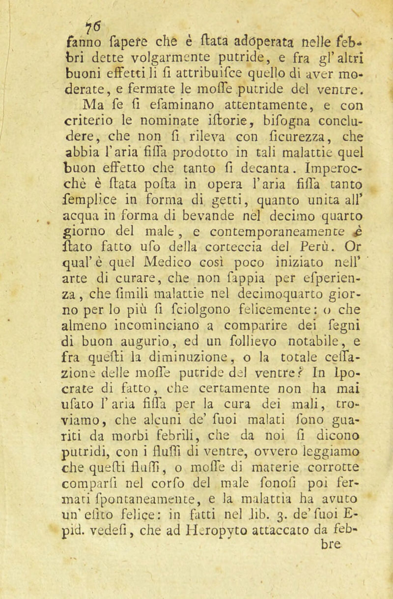 7^ fanno fapefe che é fiata adoperata nelle feb- bri dette volgarmente putride, e fra gl’altri buoni effetti li fi attribuifee quello di aver mo- derate, e fermate le moffe putride del ventre. Ma fe fi efaminano attentamente, e con criterio le nominate iflorie, bifogna conclu- dere, che non fi rileva con ficurezza, che abbia l’aria fiffa prodotto in tali malattie quel buon effetto che tanto fi decanta. Imperoc- ché è fiata pofta in opera l’aria fiffa tanto femplice in forma di getti, quanto unita all’ acqua in forma di bevande nel decimo quarto giorno del male, e contemporaneamente ^ Hato fatto ufo della corteccia del Perù. Or qual’ è quel Medico così poco iniziato nell’ arte di curare, che non fappia per efperien- za , che fimili malattie nel decimoquarto gior- no per lo più fi fciolgono felicemente : o che almeno incominciano a comparire dei fegnì di buon augurio, ed un follievo notabile, e fra quelli la diminuzione, o la totale celfa- zione delle moffe putride del ventre f In Ipo- crate di fatto, che certamente non ha mai ufato r aria fiffa per la cura dei mali, tro- viamo, che alcuni de’ fuoi malati fono gua- riti da morbi febrili, che da noi fi dicono putridi, con i flufii di ventre, ovvero leggiamo che quelli fluffi, o moffe di materie corrotte comparii nel corfo del male fonofi poi fer- mati fpontaneamente, e la malattia ha avuto un’elico felice: in fatti nel .lib. 3. de’fuoi E- pid. vedefi, che ad ILiopyto attaccato da feb-