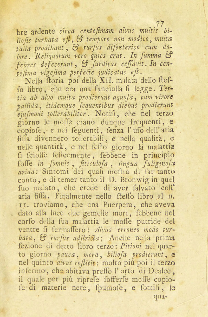 bre ardente circa centejìmafn alviis mtiltis bU lìofis turbata efi, tempore non modico^ multa talia prodibant, àf rurfus dìfenterice cum do- lóre. Reliquorum vero qtiies erat. In fmmna ^ fehres dcfecerunt, &f furditas cejfavit. In ccn- tefima vigefma perfecte judicatus ejl. Nella fioria poi della XII. malata dello flef- fo libro, che era una fanciulla fi legge. Ter- tia ab alvo multa prodierunt aquofa, cum virare pallida^ itìdemque fequentibus diebus prodierunt ejiifmodi tollerabìUter. Notili, che nel terzo giorno le molle erano dunque frequenti, e copiofe, e nei Tegnenti, fenza l’ufo dell’aria filìa divennero tollerabili, e nella qualità, e nelle quantità, e nel fello giorno hi malattia fi fciolfe felicemente, febbene in principio folfe in fomnis , fitìculofa , lingua fulìginofet arida: Sintomi dei quali moflra di far tanto conto, e di temer tanto il D. Bronwig in quel fuo malato, che crede di aver falvato coll* aria filTa. Finalmente nello flelfio libro al n. II. troviamo, ehe una Puerpera, che aveva dato alla luce due gemelle mori, febbene nel corfo drlla Tua milactia le mofie putride del ventre fi fermalTero : /Jlviis erroneo modo tur- bata^ ^ rurfus adflri6ta\ Anche nella prima fezione di detto libro terzo: Pitioni nel quar^ to giorno panca, mera, biliofa prodierunt, e nel quinto alvus rejìitit: molto più poi il terzo infermo, che abitava preffo l’orto di Dealce, il quale per più riprefe Ibfferfe molfe copio- fe di materie nere, fpumofe, e lottili, le ■ qua»