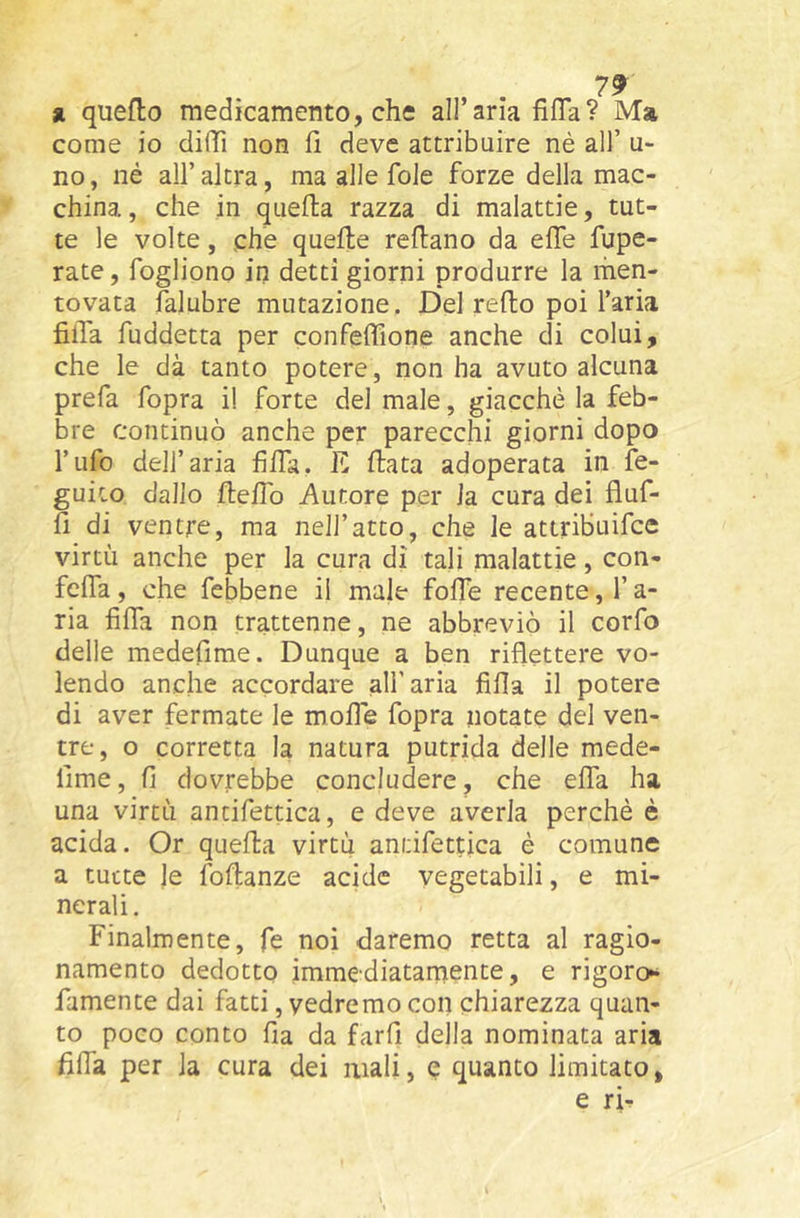 « quello medicamento, che all’aria fifla? Ma come io diffi non lì deve attribuire nè all’ u- no, né all’altra, ma alle fole forze della mac- china , che in quella razza di malattie, tut- te le volte, che quefte rellano da elle fupe- rate, fogliono in detti giorni produrre la men- tovata falubre mutazione. Del redo poi l’aria fida fuddetta per confeffione anche di colui, che le dà tanto potere, non ha avuto alcuna prefa fopra il forte del male, giacché la feb- bre continuò anche per parecchi giorni dopo l’ufo dell’aria filfa, E data adoperata in fe- guito dallo deifo Autore per la cura dei fluf- fi di ventre, ma nell’atto, che le atiribuifce virtù anche per la cura di tali malattie, con- feda, che febbene il male foffe recente, l’a- ria fida non trattenne, ne abbreviò il corfo delle medefime. Dunque a ben riflettere vo- lendo anche accordare all’aria fida il potere di aver fermate le mode fopra notate del ven- tre, o corretta la natura putrida delle mede- dme, fi dovrebbe concludere, che efla ha una virtù antifettica, e deve averla perchè è acida. Or queda virtù antifettica è comune a tutte le fodanze acide vegetabili, e mi- nerali. Finalmente, fe noi daremo retta al ragio- namento dedotto immediatamente, e rigore** famente dai fatti, vedremo con chiarezza quan- to poco conto fia da fard della nominata aria fida per la cura dei mali, e quanto limitato, e ri^