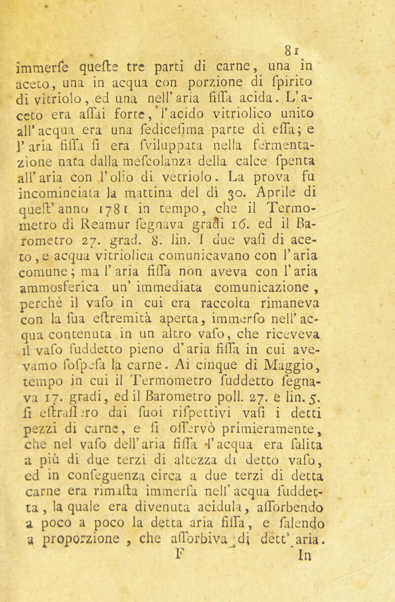 imraerre quelle tre parti di carne, una in aceto, una in acqua con porzione di fpirito di vicriolo, ed una nell’aria fìlTa acida. L’a- ceto era affai force, l’acido vitriolico unito all’acqua era una fediceflma parte di effa; e l’aria fiffa fi era fvikippata nella fermenta- zione nata dalla mefcolanza della calce fpenta all’aria con l’olio di vetriolo. La prova fu incominciala la mattina del dì 30. Aprile di quell’anno 1781 in tempo, che il Termo- metro di Reamur fognava gracli 16. ed il Ba- rometro 27. grad. 8. lin. I due vali di ace- to, e acqua vitriolica comunicavano con l’aria comune; ma l’aria fiffa non aveva con l’aria ammosferica un’ immediata comunicazione , perchè il vafo in cui era raccolta rimaneva con la fua eftremità aperta, immerfo nell’ac- qua contenuta in un altro vafo, che riceveva il vafo fuddetto pieno d’aria fiffa in cui ave- vamo fofpjfa la carne. Ai cinque di Maggio, tempo in cui il Termometro fuddetto fogna- va 17. gradi, ed il Barometro poli. 27. e lin. 5. fi efbrallmo dai Tuoi rifpettivi vali i detti pezzi di carne, e fi offervò primieramente, che nel vafo dell’aria fiffa -l’acqua era falita a più di due terzi di altezza di detto vafo, ed in confeguenza circa a due terzi di detta carne era rimalla immerfa nell’ acqua fuddet- ta , la quale era divenuta acidula, afforbendo a poco a poco la detta aria fiffa, e falendo a proporzione , che afforbiva di détt’ aria. F ■ In