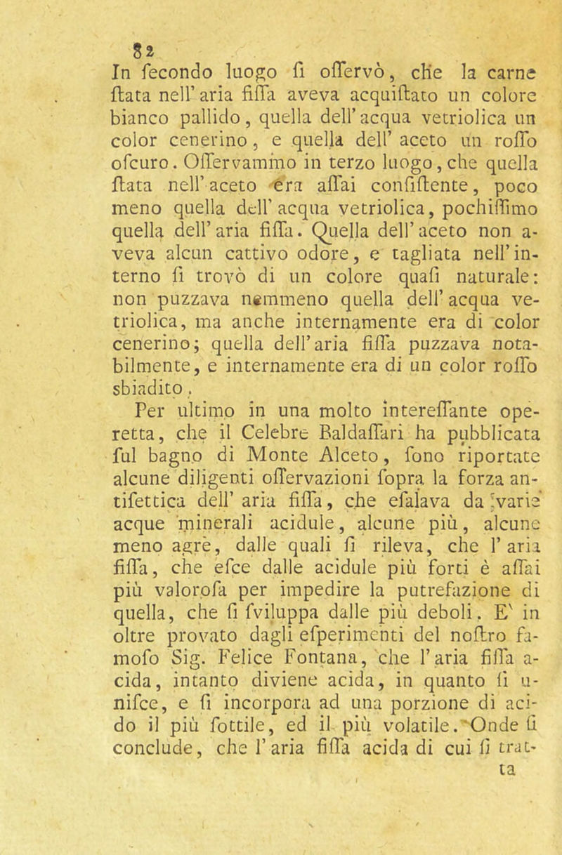 In fecondo luogo lì oflervò, cHe la carne fiata nell’ aria fiffa aveva acquiftato un colore bianco pallido, quella dell’acqua vetriolica un color cenerino, e quella dell’ aceto un roffo ofcuro. Offervammo in terzo luogo, che quella fiata nell’aceto èra affai confiflente, poco meno quella dell’acqua vetriolica, pochiffimo quella dell’aria fiffa. QLiella dell’aceto non a- veva alcun cattivo odore, e tagliata nell’in- terno fi trovò di un colore quafi naturale: non puzzava ntinmeno quella dell’ acqua ve- triolica, ma anche internamente era di color cenerino; quella dell’aria fiffa puzzava nota- bilmente, e internamente era di un color roffo sbiadito. Per ultimo in una molto intereffante ope- retta, che il Celebre Baldaffari ha pubblicata fui bagno di Monte Alceto, fono riportate alcune diligenti ofTervazioni fopra la forza an- tifettica dell’ aria fiffa, che efalava da ivarie acque minerali acidule, alcune più, alcune meno agrè, dalle quali fi rileva, che l’aria fiffa, che efee dalle acidule più forti è affai più valorofa per impedire la putrefazione di quella, che fi fviluppa dalle più deboli, E' in oltre provato dagli efperimenti del noflro fa- mofo Sig. Felice Fontana, che l’aria fiffa a- cida, intanto diviene acida, in quanto li u- nifee, e fi incorpora ad una porzione di aci- do il più fiottile, ed il più volatile.Onde fi conclude, che l’aria fiffa acida di cui fi trat- ta